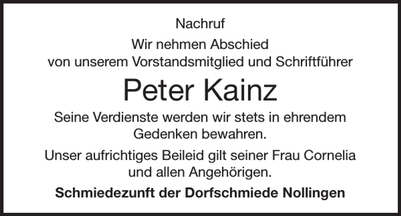 <p>Nachruf<br />Wir nehmen Abschied<br />von unserem Vorstandsmitglied und Schriftführer</p><p>Peter Kainz<br />Seine Verdienste werden wir stets in ehrendem<br />Gedenken bewahren.<br />Unser aufrichtiges Beileid gilt seiner Frau Cornelia<br />und allen Angehörigen.<br />Schmiedezunft der Dorfschmiede Nollingen</p>
