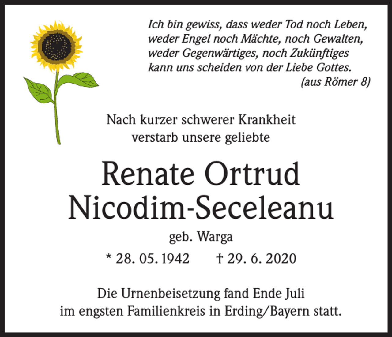 <p>Ich bin gewiss, dass weder Tod noch Leben,<br />weder Engel noch Mächte, noch Gewalten,<br />weder Gegenwärtiges, noch Zukünftiges<br />kann uns scheiden von der Liebe Gottes.</p><p>(aus Römer 8)</p><p>Nach kurzer schwerer Krankheit<br />verstarb unsere geliebte</p><p>Renate Ortrud<br />Nicodim-Seceleanu<br />geb. Warga<br />* 28. 05. 1942<br />† 29. 6. 2020</p><p>Die Urnenbeisetzung fand Ende Juli<br />im engsten Familienkreis in Erding/Bayern statt.</p>