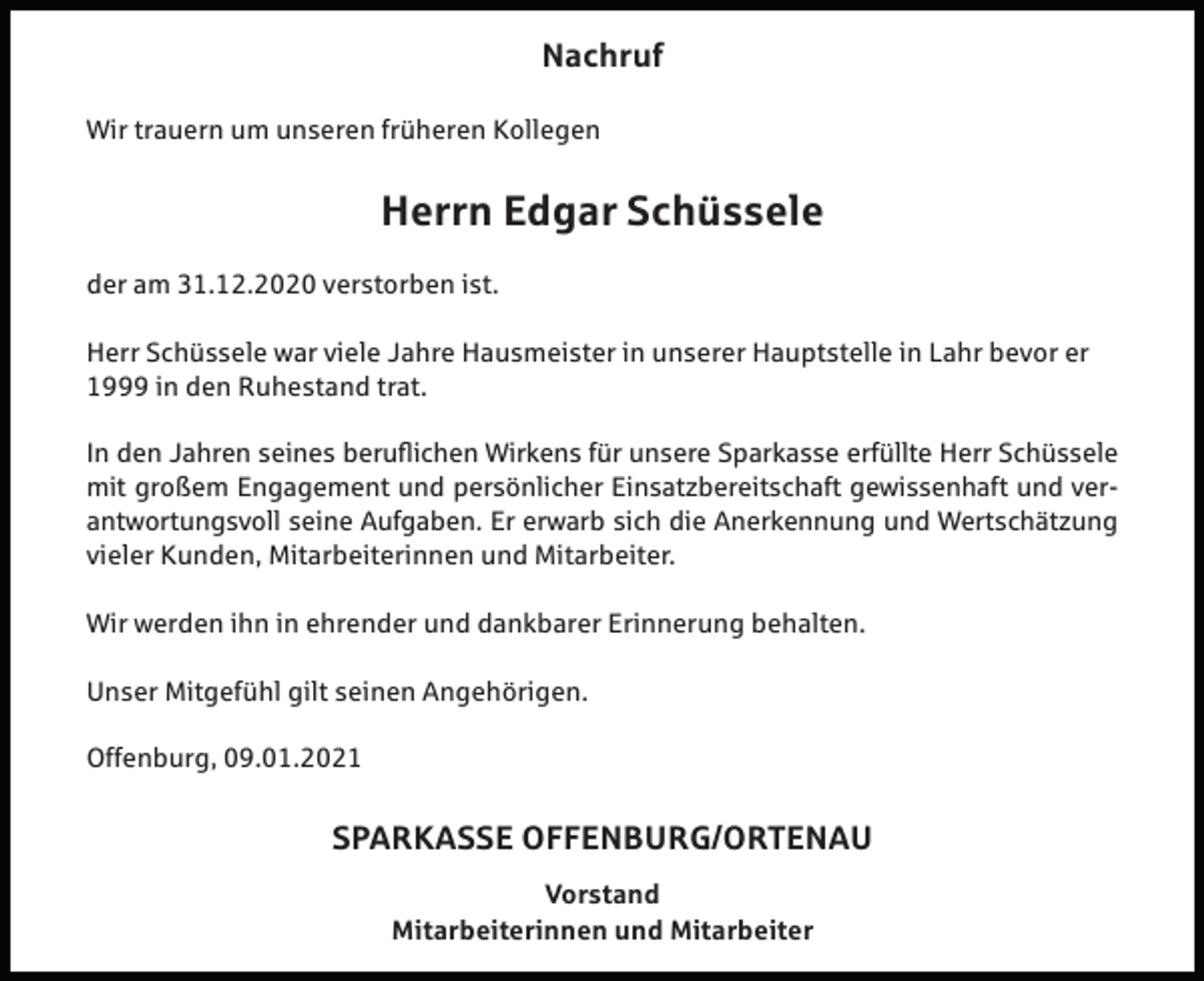 <p>Nachruf<br />Wir trauern um unseren früheren Kollegen</p><p>Herrn Edgar Schüssele<br />der am 31.12.2020 verstorben ist.<br />Herr Schüssele war viele Jahre Hausmeister in unserer Hauptstelle in Lahr bevor er<br />1999 in den Ruhestand trat.<br />In den Jahren seines beruflichen Wirkens für unsere Sparkasse erfüllte Herr Schüssele<br />mit großem Engagement und persönlicher Einsatzbereitschaft gewissenhaft und verantwortungsvoll seine Aufgaben. Er erwarb sich die Anerkennung und Wertschätzung<br />vieler Kunden, Mitarbeiterinnen und Mitarbeiter.<br />Wir werden ihn in ehrender und dankbarer Erinnerung behalten.<br />Unser Mitgefühl gilt seinen Angehörigen.<br />Offenburg, 09.01.2021</p><p>SPARKASSE OFFENBURG/ORTENAU<br />Vorstand<br />Mitarbeiterinnen und Mitarbeiter</p>