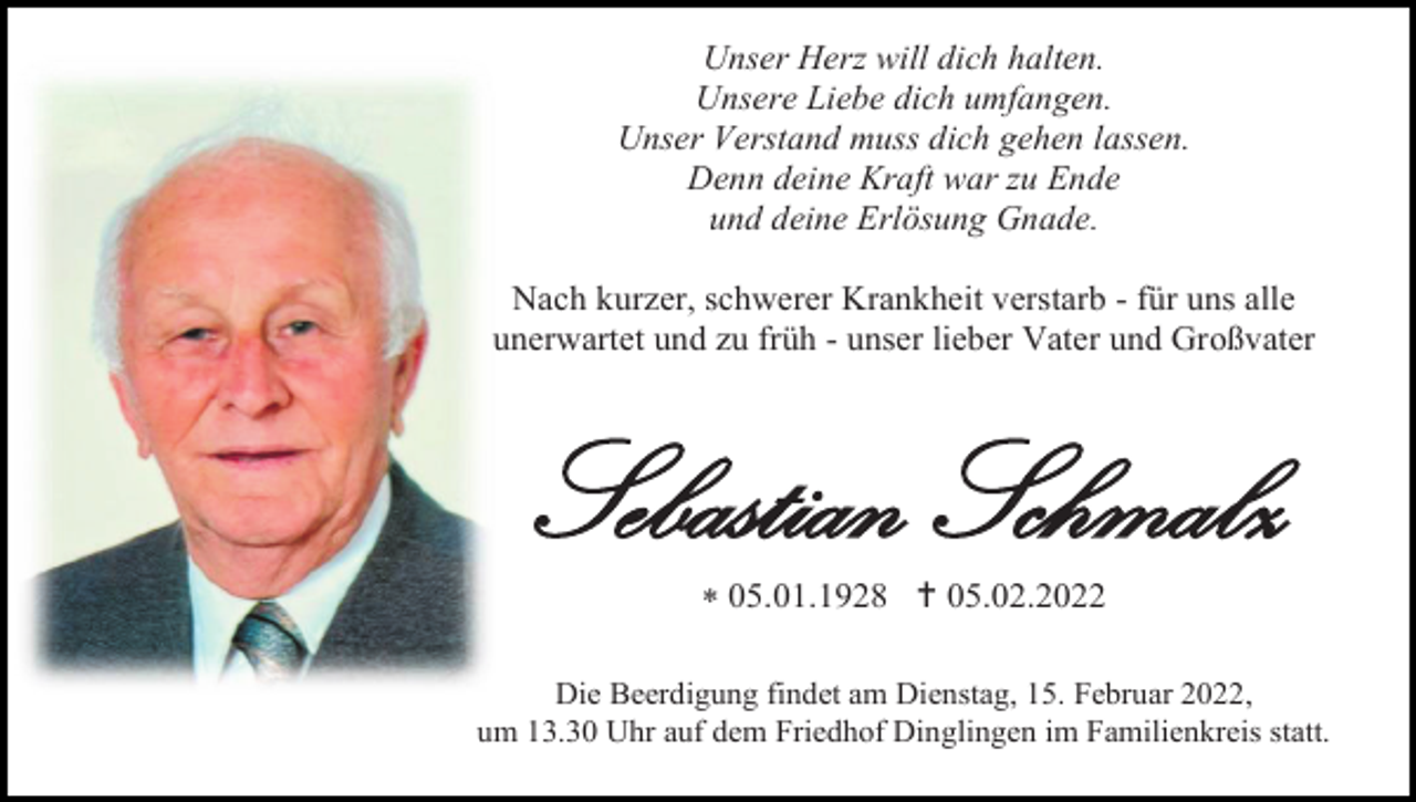 <p>Unser Herz will dich halten.<br />Unsere Liebe dich umfangen.<br />Unser Verstand muss dich gehen lassen.<br />Denn deine Kraft war zu Ende<br />und deine Erlösung Gnade.<br />Nach kurzer, schwerer Krankheit verstarb - für uns alle<br />unerwartet und zu früh - unser lieber Vater und Großvater</p><p>Sebastian Schmalz<br /> 05.01.1928  05.02.2022<br />Die Beerdigung findet am Dienstag, 15. Februar 2022,<br />um 13.30 Uhr auf dem Friedhof Dinglingen im Familienkreis statt.</p>