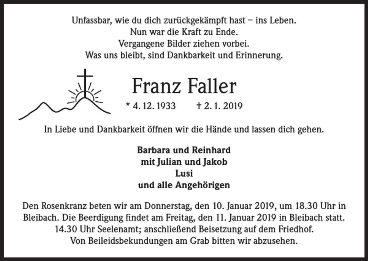 <p>Unfassbar, wie du dich zurückgekämpft hast – ins Leben.<br />Nun war die Kraft zu Ende.<br />Vergangene Bilder ziehen vorbei.<br />Was uns bleibt, sind Dankbarkeit und Erinnerung.</p><p>Franz Faller<br />* 4. 12. 1933 † 2. 1. 2019<br />In Liebe und Dankbarkeit öffnen wir die Hände und lassen dich gehen.<br />Barbara und Reinhard<br />mit Julian und Jakob<br />Lusi<br />und alle Angehörigen<br />Den Rosenkranz beten wir am Donnerstag, den 10. Januar 2019, um 18.30 Uhr in<br />Bleibach. Die Beerdigung findet am Freitag, den 11. Januar 2019 in Bleibach statt.<br />14.30 Uhr Seelenamt; anschließend Beisetzung auf dem Friedhof.<br />Von Beileidsbekundungen am Grab bitten wir abzusehen.</p>