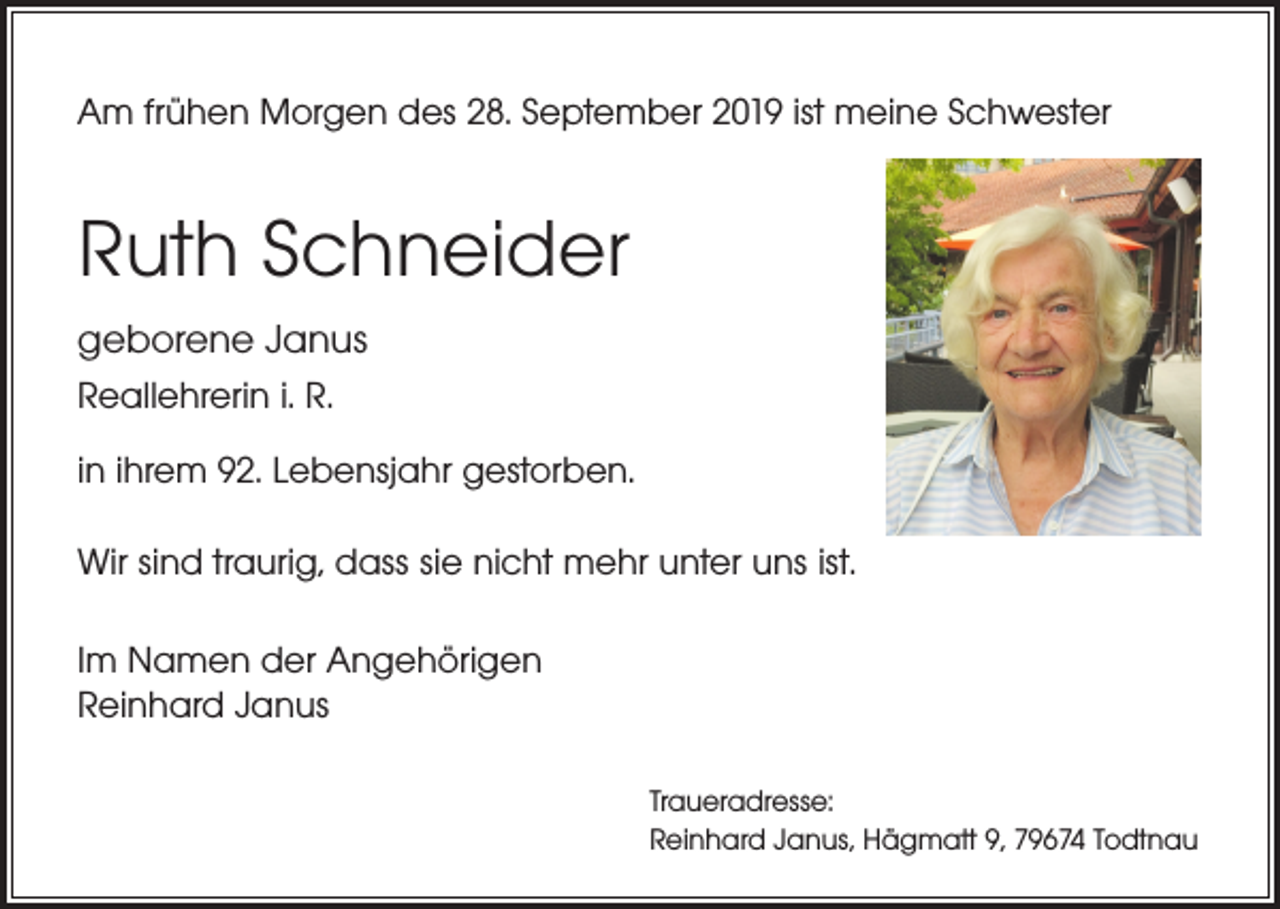 <p>Am frühen Morgen des 28. September 2019 ist meine Schwester</p><p>Ruth Schneider<br />geborene Janus<br />Reallehrerin i. R.<br />in ihrem 92. Lebensjahr gestorben.<br />Wir sind traurig, dass sie nicht mehr unter uns ist.<br />Im Namen der Angehörigen<br />Reinhard Janus<br />Traueradresse:<br />Reinhard Janus, Hägmatt 9, 79674 Todtnau</p>