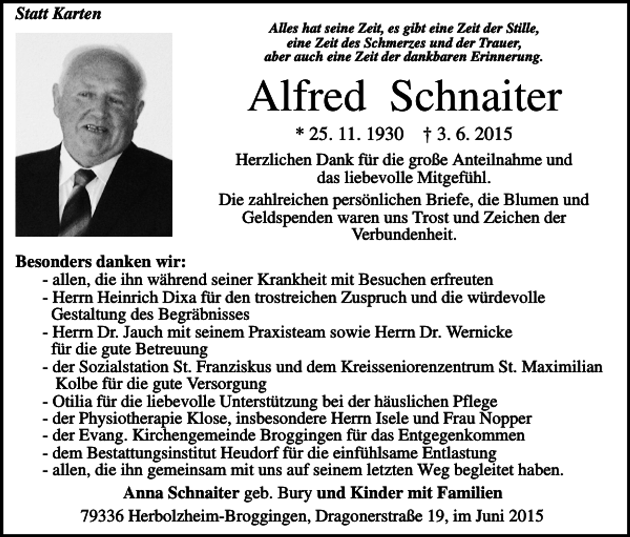 <p>Statt Karten<br />Alles hat seine Zeit, es gibt eine Zeit der Stille,<br />eine Zeit des Schmerzes und der Trauer,<br />aber auch eine Zeit der dankbaren Erinnerung.</p><p>Alfred Schnaiter<br />* 25. 11. 1930</p><p>† 3. 6. 2015</p><p>Herzlichen Dank für die große Anteilnahme und<br />das liebevolle Mitgefühl.<br />Die zahlreichen persönlichen Briefe, die Blumen und<br />Geldspenden waren uns Trost und Zeichen der<br />Verbundenheit.<br />Besonders danken wir:<br />- allen, die ihn während seiner Krankheit mit Besuchen erfreuten<br />- Herrn Heinrich Dixa für den trostreichen Zuspruch und die würdevolle<br />Gestaltung des Begräbnisses<br />- Herrn Dr. Jauch mit seinem Praxisteam sowie Herrn Dr. Wernicke<br />für die gute Betreuung<br />- der Sozialstation St. Franziskus und dem Kreisseniorenzentrum St. Maximilian<br />Kolbe für die gute Versorgung<br />- Otilia für die liebevolle Unterstützung bei der häuslichen Pflege<br />- der Physiotherapie Klose, insbesondere Herrn Isele und Frau Nopper<br />- der Evang. Kirchengemeinde Broggingen für das Entgegenkommen<br />- dem Bestattungsinstitut Heudorf für die einfühlsame Entlastung<br />- allen, die ihn gemeinsam mit uns auf seinem letzten Weg begleitet haben.<br />Anna Schnaiter geb. Bury und Kinder mit Familien<br />79336 Herbolzheim-Broggingen, Dragonerstraße 19, im Juni 2015</p>