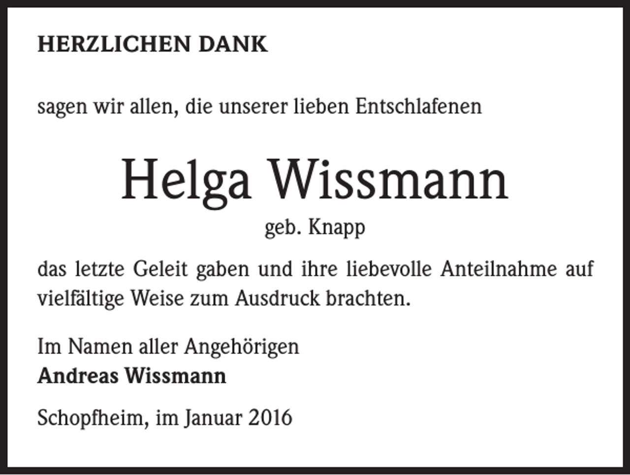 <p>HERZLICHEN DANK<br />sagen wir allen, die unserer lieben Entschlafenen</p><p>Helga Wissmann<br />geb. Knapp</p><p>das letzte Geleit gaben und ihre liebevolle Anteilnahme auf<br />vielfältige Weise zum Ausdruck brachten.<br />Im Namen aller Angehörigen<br />Andreas Wissmann<br />Schopfheim, im Januar 2016</p>