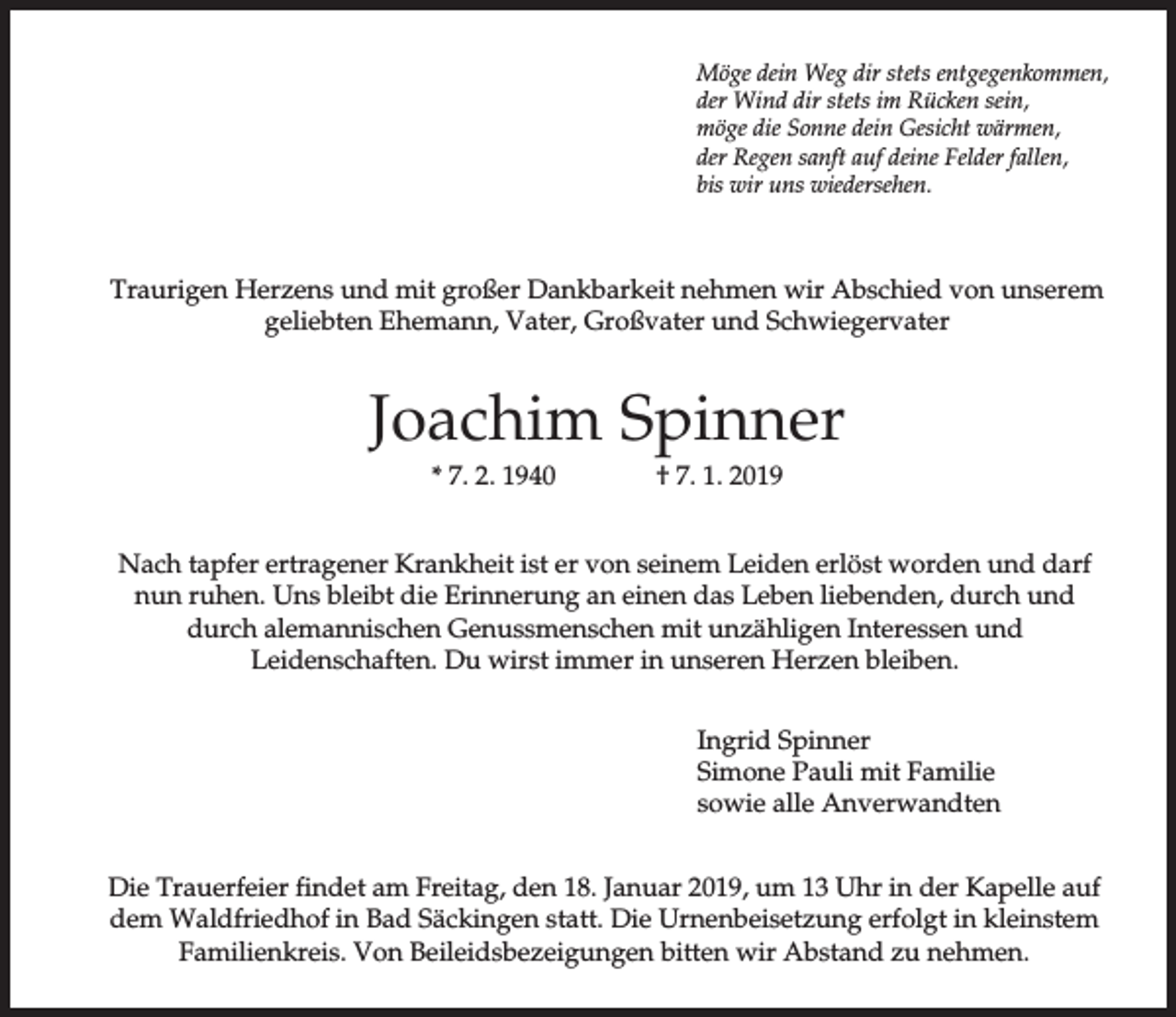 <p>Möge dein Weg dir stets entgegenkommen,<br />der Wind dir stets im Rücken sein,<br />möge die Sonne dein Gesicht wärmen,<br />der Regen sanft auf deine Felder fallen,<br />bis wir uns wiedersehen.</p><p>Traurigen Herzens und mit großer Dankbarkeit nehmen wir Abschied von unserem<br />geliebten Ehemann, Vater, Großvater und Schwiegervater</p><p>Joachim Spinner<br />* 7. 2. 1940</p><p>† 7. 1. 2019</p><p>Nach tapfer ertragener Krankheit ist er von seinem Leiden erlöst worden und darf<br />nun ruhen. Uns bleibt die Erinnerung an einen das Leben liebenden, durch und<br />durch alemannischen Genussmenschen mit unzähligen Interessen und<br />Leidenschaften. Du wirst immer in unseren Herzen bleiben.<br />Ingrid Spinner<br />Simone Pauli mit Familie<br />sowie alle Anverwandten<br />Die Trauerfeier findet am Freitag, den 18. Januar 2019, um 13 Uhr in der Kapelle auf<br />dem Waldfriedhof in Bad Säckingen statt. Die Urnenbeisetzung erfolgt in kleinstem<br />Familienkreis. Von Beileidsbezeigungen bitten wir Abstand zu nehmen.</p>