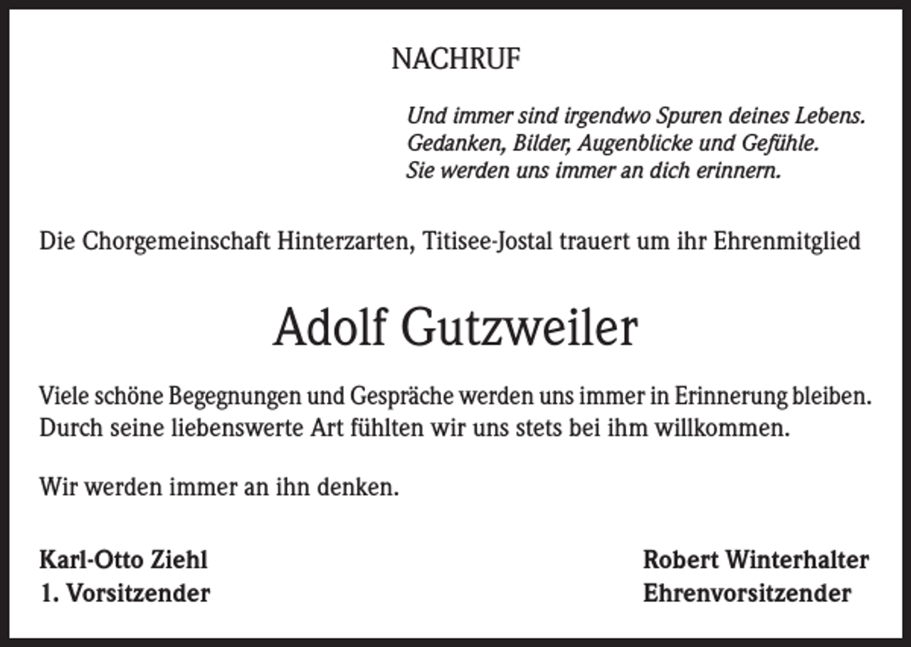 <p>NACHRUF<br />Und immer sind irgendwo Spuren deines Lebens.<br />Gedanken, Bilder, Augenblicke und Gefühle.<br />Sie werden uns immer an dich erinnern.</p><p>Die Chorgemeinschaft Hinterzarten, Titisee-Jostal trauert um ihr Ehrenmitglied</p><p>Adolf Gutzweiler<br />Viele schöne Begegnungen und Gespräche werden uns immer in Erinnerung bleiben.<br />Durch seine liebenswerte Art fühlten wir uns stets bei ihm willkommen.<br />Wir werden immer an ihn denken.<br />Karl-Otto Ziehl<br />1. Vorsitzender</p><p>Robert Winterhalter<br />Ehrenvorsitzender</p>