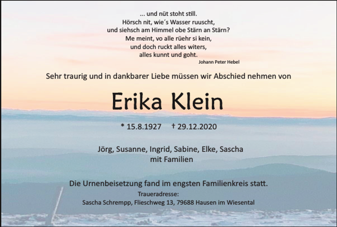 <p>... und nüt stoht s�ll.<br />Hörsch nit, wie´s Wasser ruuscht,<br />und siehsch am Himmel obe Stärn an Stärn?<br />Me meint, vo alle rüehr si kein,<br />und doch ruckt alles witers,<br />alles kunnt und goht.<br />Johann Peter Hebel</p><p>Sehr traurig und in dankbarer Liebe müssen wir Abschied nehmen von</p><p>* 15.8.1927</p><p>† 29.12.2020</p><p>Jörg, Susanne, Ingrid, Sabine, Elke, Sascha<br />mit Familien<br />Die Urnenbeisetzung fand im engsten Familienkreis sta�.<br />Traueradresse:<br />Sascha Schrempp, Flieschweg 13, 79688 Hausen im Wiesental</p>