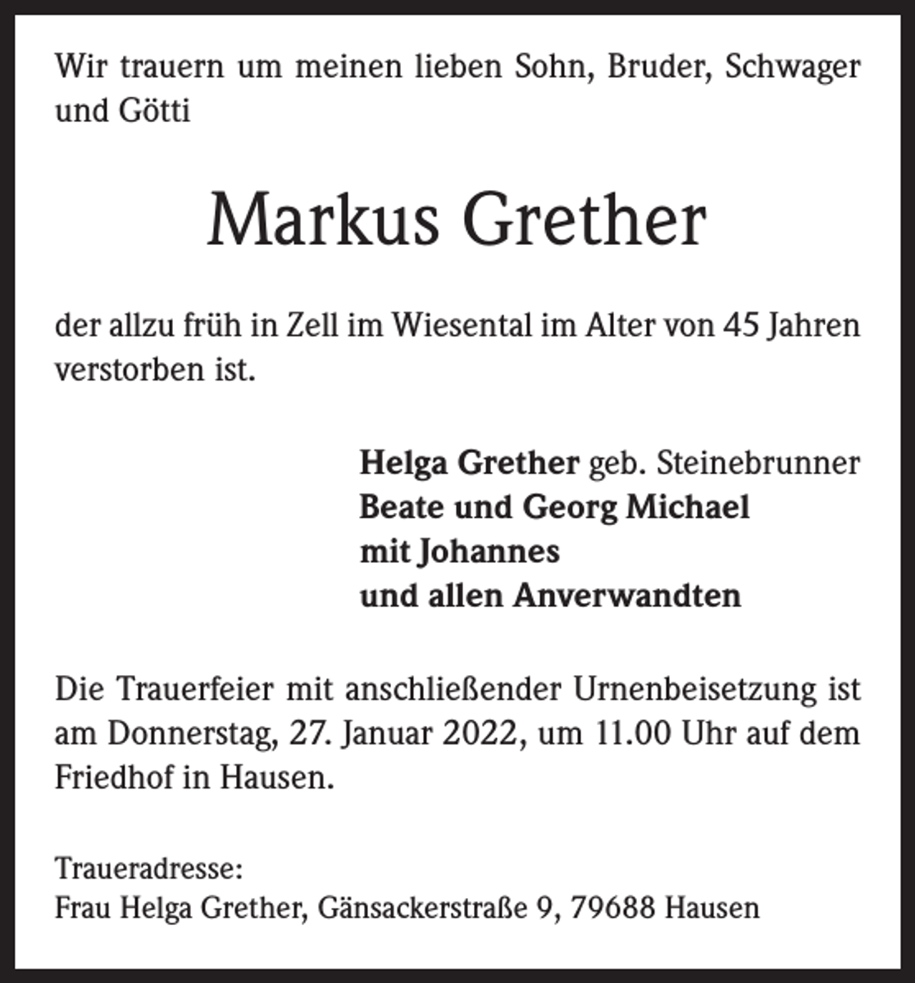 <p>Wir trauern um meinen lieben Sohn, Bruder, Schwager<br />und Götti</p><p>Markus Grether<br />der allzu früh in Zell im Wiesental im Alter von 45 Jahren<br />verstorben ist.<br />Helga Grether geb. Steinebrunner<br />Beate und Georg Michael<br />mit Johannes<br />und allen Anverwandten<br />Die Trauerfeier mit anschließender Urnenbeisetzung ist<br />am Donnerstag, 27. Januar 2022, um 11.00 Uhr auf dem<br />Friedhof in Hausen.<br />Traueradresse:<br />Frau Helga Grether, Gänsackerstraße 9, 79688 Hausen</p>