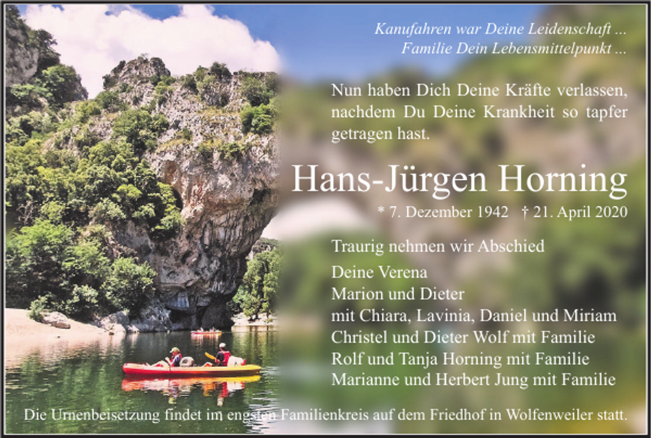 <p>Kanufahren war Deine Leidenschaft ...<br />Familie Dein Lebensmittelpunkt ...</p><p>Nun haben Dich Deine Kräfte verlassen,<br />nachdem Du Deine Krankheit so tapfer<br />getragen hast.</p><p>Hans-Jürgen Horning<br />* 7. Dezember 1942 † 21. April 2020</p><p>Traurig nehmen wir Abschied<br />Deine Verena<br />Marion und Dieter<br />mit Chiara, Lavinia, Daniel und Miriam<br />Christel und Dieter Wolf mit Familie<br />Rolf und Tanja Horning mit Familie<br />Marianne und Herbert Jung mit Familie<br />Die Urnenbeisetzung findet im engsten Familienkreis auf dem Friedhof in Wolfenweiler statt.</p>