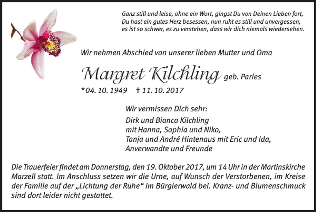 <p>Ganz still und leise, ohne ein Wort, gingst Du von Deinen Lieben fort,<br />Du hast ein gutes Herz besessen, nun ruht es still und unvergessen,<br />es ist so schwer, es zu verstehen, dass wir dich niemals wiedersehen.</p><p>Wir nehmen Abschied von unserer lieben Mutter und Oma</p><p>Margret Kilchling geb. Paries<br />* 04. 10. 1949</p><p>= 11. 10. 2017</p><p>Wir vermissen Dich sehr:<br />Dirk und Bianca Kilchling<br />mit Hanna, Sophia und Niko,<br />Tanja und André Hintenaus mit Eric und Ida,<br />Anverwandte und Freunde<br />Die Trauerfeier findet am Donnerstag, den 19. Oktober 2017, um 14 Uhr in der Martinskirche<br />Marzell statt. Im Anschluss setzen wir die Urne, auf Wunsch der Verstorbenen, im Kreise<br />der Familie auf der „Lichtung der Ruhe“ im Bürglerwald bei. Kranz- und Blumenschmuck<br />sind dort leider nicht gestattet.</p>
