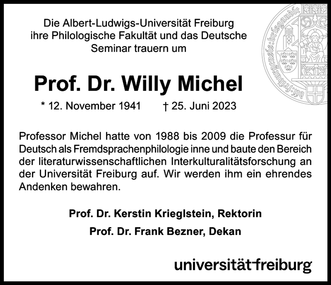 <p>Die Albert-Ludwigs-Universität Freiburg<br />ihre Philologische Fakultät und das Deutsche<br />Seminar trauern um</p><p>Prof. Dr. Willy Michel<br />* 12. November 1941 † 25. Juni 2023</p><p>Professor Michel hatte von 1988 bis 2009 die Professur für<br />Deutsch als Fremdsprachenphilologie inne und baute den Bereich<br />der literaturwissenschaftlichen Interkulturalitätsforschung an<br />der Universität Freiburg auf. Wir werden ihm ein ehrendes<br />Andenken bewahren.<br />Prof. Dr. Kerstin Krieglstein, Rektorin<br />Prof. Dr. Frank Bezner, Dekan</p>