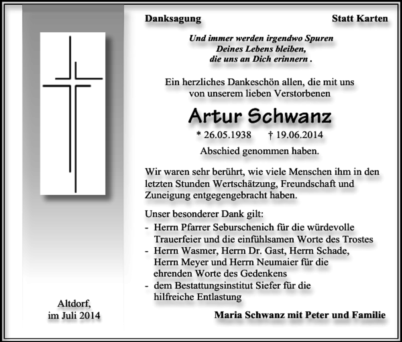 <p>Danksagung</p><p>Statt Karten</p><p>Und immer werden irgendwo Spuren<br />Deines Lebens bleiben,<br />die uns an Dich erinnern .</p><p>Ein herzliches Dankeschön allen, die mit uns<br />von unserem lieben Verstorbenen</p><p>Artur Schwanz<br />* 26.05.1938</p><p>† 19.06.2014</p><p>Abschied genommen haben.<br />Wir waren sehr berührt, wie viele Menschen ihm in den<br />letzten Stunden Wertschätzung, Freundschaft und<br />Zuneigung entgegengebracht haben.</p><p>Altdorf,<br />im Juli 2014</p><p>Unser besonderer Dank gilt:<br />- Herrn Pfarrer Seburschenich für die würdevolle<br />Trauerfeier und die einfühlsamen Worte des Trostes<br />- Herrn Wasmer, Herrn Dr. Gast, Herrn Schade,<br />Herrn Meyer und Herrn Neumaier für die<br />ehrenden Worte des Gedenkens<br />- dem Bestattungsinstitut Siefer für die<br />hilfreiche Entlastung<br />Maria Schwanz mit Peter und Familie</p>