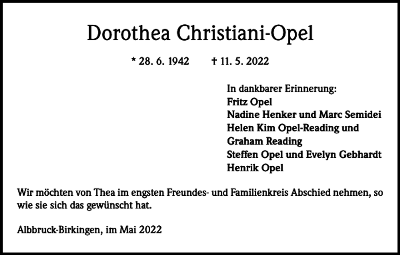 <p>Dorothea Christiani-Opel<br />* 28. 6. 1942 † 11. 5. 2022<br />In dankbarer Erinnerung:<br />Fritz Opel<br />Nadine Henker und Marc Semidei<br />Helen Kim Opel-Reading und<br />Graham Reading<br />Steffen Opel und Evelyn Gebhardt<br />Henrik Opel<br />Wir möchten von Thea im engsten Freundes- und Familienkreis Abschied nehmen, so<br />wie sie sich das gewünscht hat.<br />Albbruck-Birkingen, im Mai 2022</p>