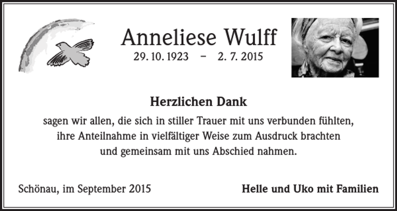 <p>Anneliese Wulff<br />29. 10. 1923 – 2. 7. 2015</p><p>Herzlichen Dank<br />sagen wir allen, die sich in stiller Trauer mit uns verbunden fühlten,<br />ihre Anteilnahme in vielfältiger Weise zum Ausdruck brachten<br />und gemeinsam mit uns Abschied nahmen.<br />Schönau, im September 2015</p><p>Helle und Uko mit Familien</p>