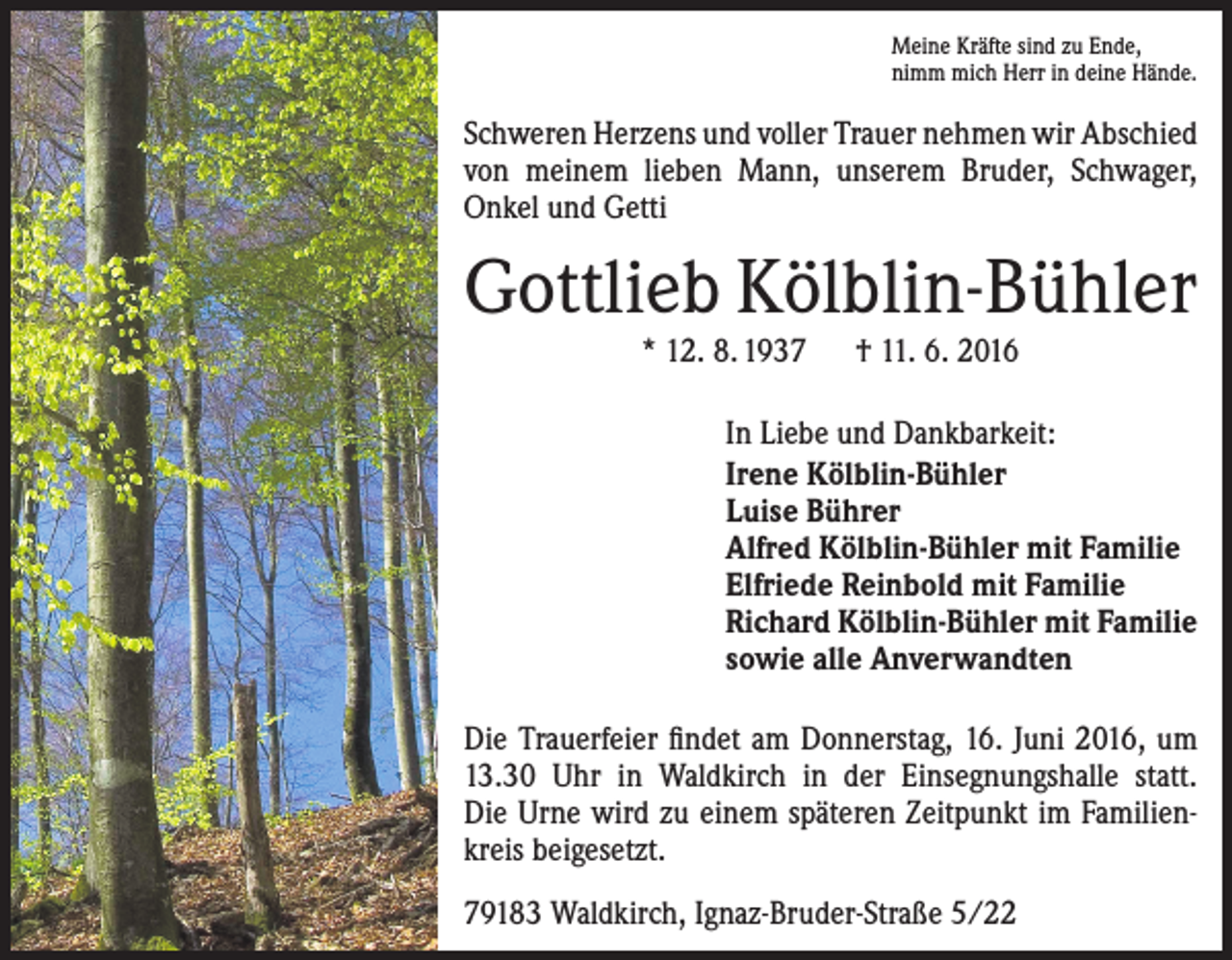<p>Meine Kräfte sind zu Ende,<br />nimm mich Herr in deine Hände.</p><p>Schweren Herzens und voller Trauer nehmen wir Abschied<br />von meinem lieben Mann, unserem Bruder, Schwager,<br />Onkel und Getti</p><p>Gottlieb Kölblin-Bühler<br />* 12. 8. 1937 † 11. 6. 2016</p><p>In Liebe und Dankbarkeit:<br />Irene Kölblin-Bühler<br />Luise Bührer<br />Alfred Kölblin-Bühler mit Familie<br />Elfriede Reinbold mit Familie<br />Richard Kölblin-Bühler mit Familie<br />sowie alle Anverwandten<br />Die Trauerfeier findet am Donnerstag, 16. Juni 2016, um<br />13.30 Uhr in Waldkirch in der Einsegnungshalle statt.<br />Die Urne wird zu einem späteren Zeitpunkt im Familienkreis beigesetzt.<br />79183 Waldkirch, Ignaz-Bruder-Straße 5/22</p>