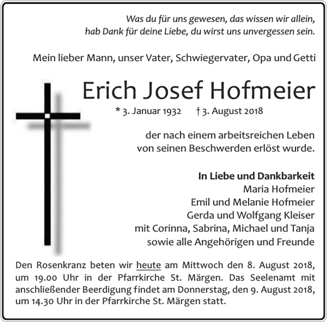 <p>Was du für uns gewesen, das wissen wir allein,<br />hab Dank für deine Liebe, du wirst uns unvergessen sein.</p><p>Mein lieber Mann, unser Vater, Schwiegervater, Opa und Getti</p><p>Erich Josef Hofmeier<br />* 3. Januar 1932</p><p>† 3. August 2018</p><p>der nach einem arbeitsreichen Leben<br />von seinen Beschwerden erlöst wurde.<br />In Liebe und Dankbarkeit<br />Maria Hofmeier<br />Emil und Melanie Hofmeier<br />Gerda und Wolfgang Kleiser<br />mit Corinna, Sabrina, Michael und Tanja<br />sowie alle Angehörigen und Freunde<br />Den Rosenkranz beten wir heute am Mittwoch den 8. August 2018,<br />um 19.00 Uhr in der Pfarrkirche St. Märgen. Das Seelenamt mit<br />anschließender Beerdigung findet am Donnerstag, den 9. August 2018,<br />um 14.30 Uhr in der Pfarrkirche St. Märgen statt.</p>