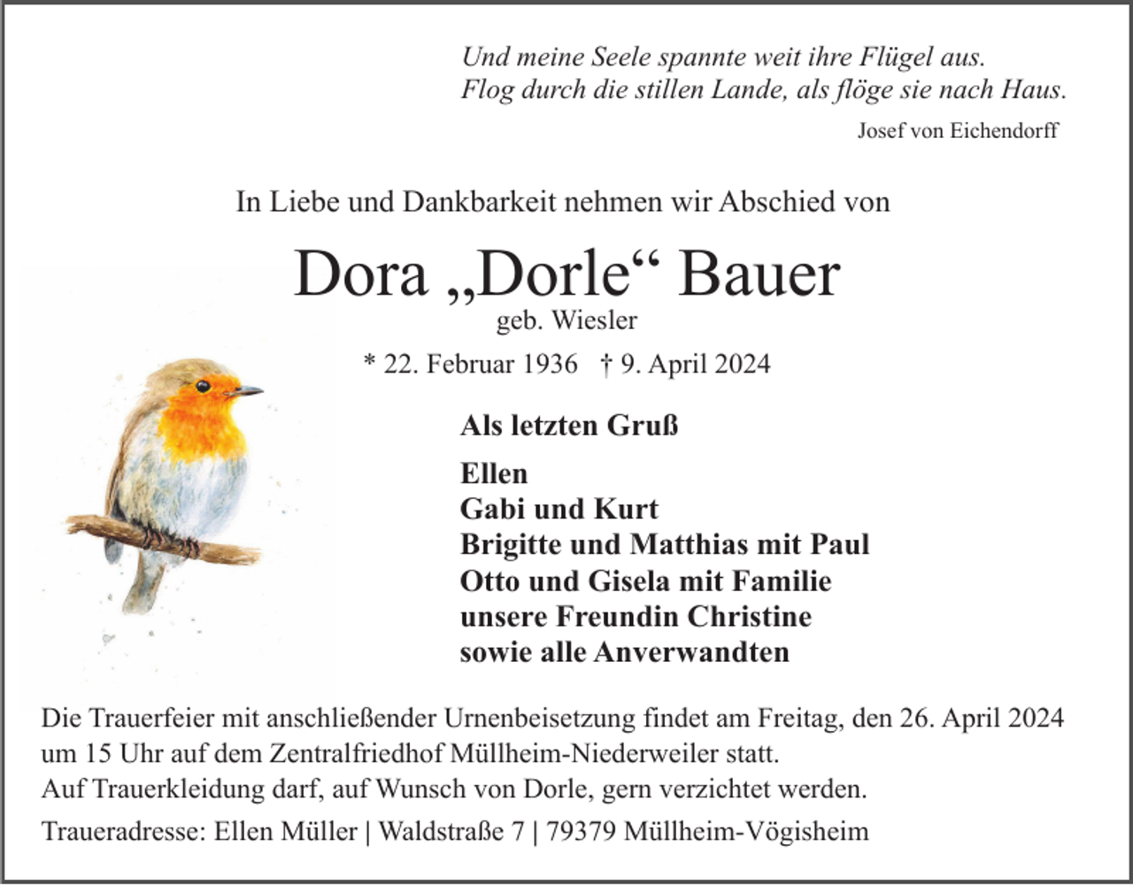 <p>Und meine Seele spannte weit ihre Flügel aus.<br />Flog durch die stillen Lande, als flöge sie nach Haus.<br />Josef von Eichendorff</p><p>In Liebe und Dankbarkeit nehmen wir Abschied von</p><p>Dora „Dorle“<br />Bauer<br />geb. Wiesler<br />* 22. Februar 1936 † 9. April 2024</p><p>Als letzten Gruß<br />Ellen<br />Gabi und Kurt<br />Brigitte und Matthias mit Paul<br />Otto und Gisela mit Familie<br />unsere Freundin Christine<br />sowie alle Anverwandten<br />Die Trauerfeier mit anschließender Urnenbeisetzung findet am Freitag, den 26. April 2024<br />um 15 Uhr auf dem Zentralfriedhof Müllheim-Niederweiler statt.<br />Auf Trauerkleidung darf, auf Wunsch von Dorle, gern verzichtet werden.<br />Traueradresse: Ellen Müller | Waldstraße 7 | 79379 Müllheim-Vögisheim</p>