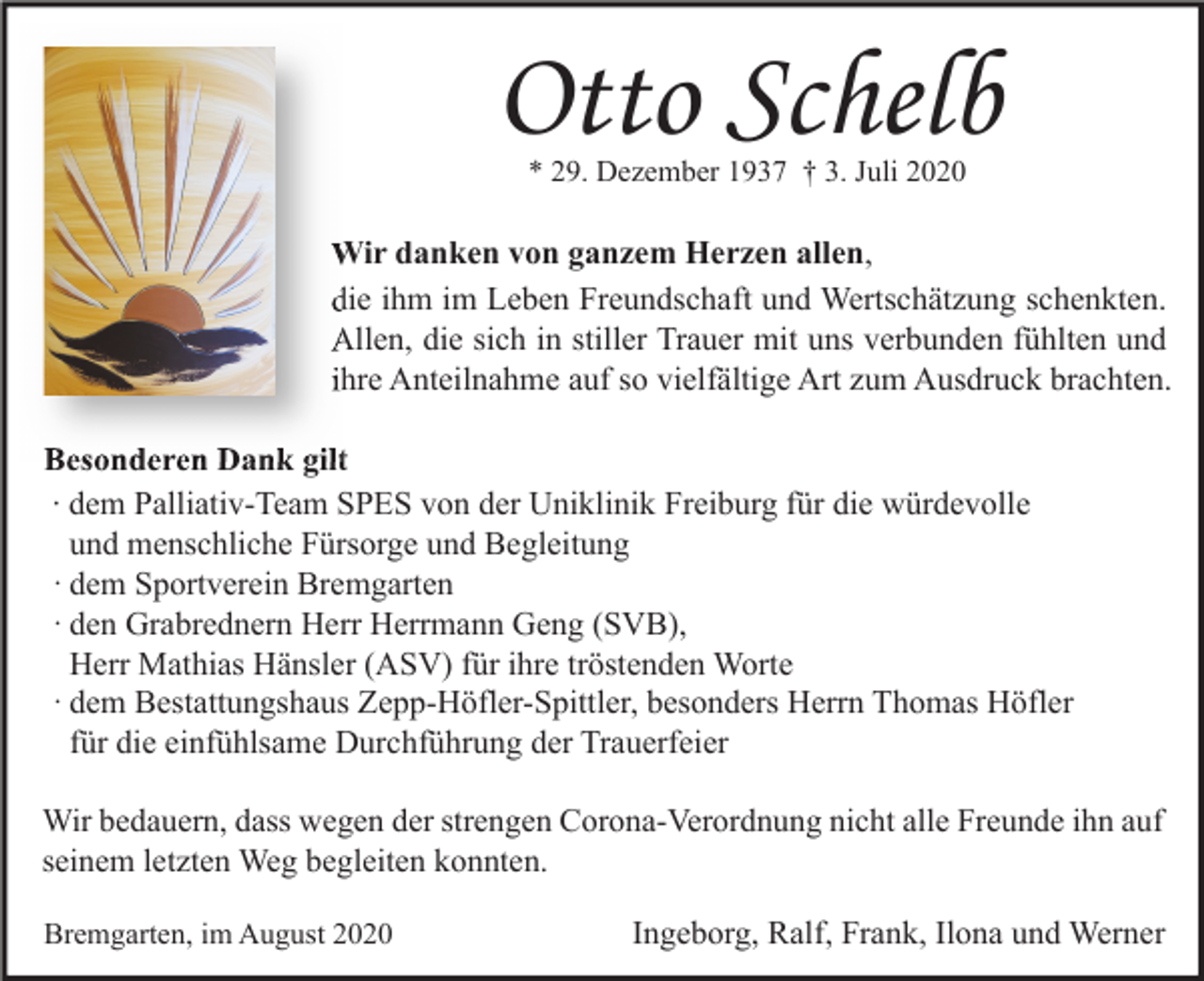 <p>Otto Schelb<br />* 29. Dezember 1937 † 3. Juli 2020</p><p>allen<br />Wir danken von ganzem Herzen allen,<br />die ihm im Leben Freundschaft und Wertschätzung schenkten.<br />Allen, die sich in stiller Trauer mit uns verbunden fühlten und<br />ihre Anteilnahme auf so vielfältige Art zum Ausdruck brachten.<br />Besonderen Dank gilt<br />∙ dem Palliativ-Team SPES von der Uniklinik Freiburg für die würdevolle<br />und menschliche Fürsorge und Begleitung<br />· dem Sportverein Bremgarten<br />· den Grabrednern Herr Herrmann Geng (SVB),<br />Herr Mathias Hänsler (ASV) für ihre tröstenden Worte<br />· dem Bestattungshaus Zepp-Höfler-Spittler, besonders Herrn Thomas Höfler<br />für die einfühlsame Durchführung der Trauerfeier<br />Wir bedauern, dass wegen der strengen Corona-Verordnung nicht alle Freunde ihn auf<br />seinem letzten Weg begleiten konnten.<br />Bremgarten, im August 2020</p><p>Ingeborg, Ralf, Frank, Ilona und Werner</p>