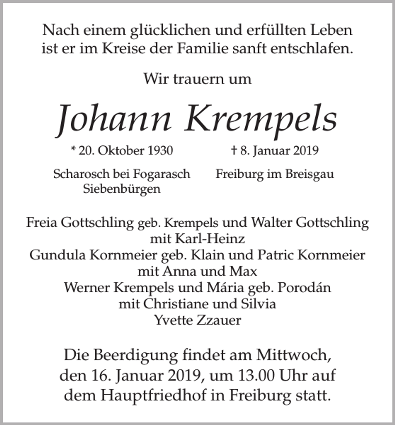 <p>Nach einem glücklichen und erfüllten Leben<br />ist er im Kreise der Familie sanft entschlafen.<br />Wir trauern um</p><p>Johann Krempels</p><p>* 20. Oktober 1930</p><p>Scharosch bei Fogarasch<br />Siebenbürgen</p><p>† 8. Januar 2019<br />Freiburg im Breisgau</p><p>Freia Gottschling geb. Krempels und Walter Gottschling<br />mit Karl-Heinz<br />Gundula Kornmeier geb. Klain und Patric Kornmeier<br />mit Anna und Max<br />Werner Krempels und Mária geb. Porodán<br />mit Christiane und Silvia<br />Yvette Zzauer</p><p>Die Beerdigung findet am Mittwoch,<br />den 16. Januar 2019, um 13.00 Uhr auf<br />dem Hauptfriedhof in Freiburg statt.</p>