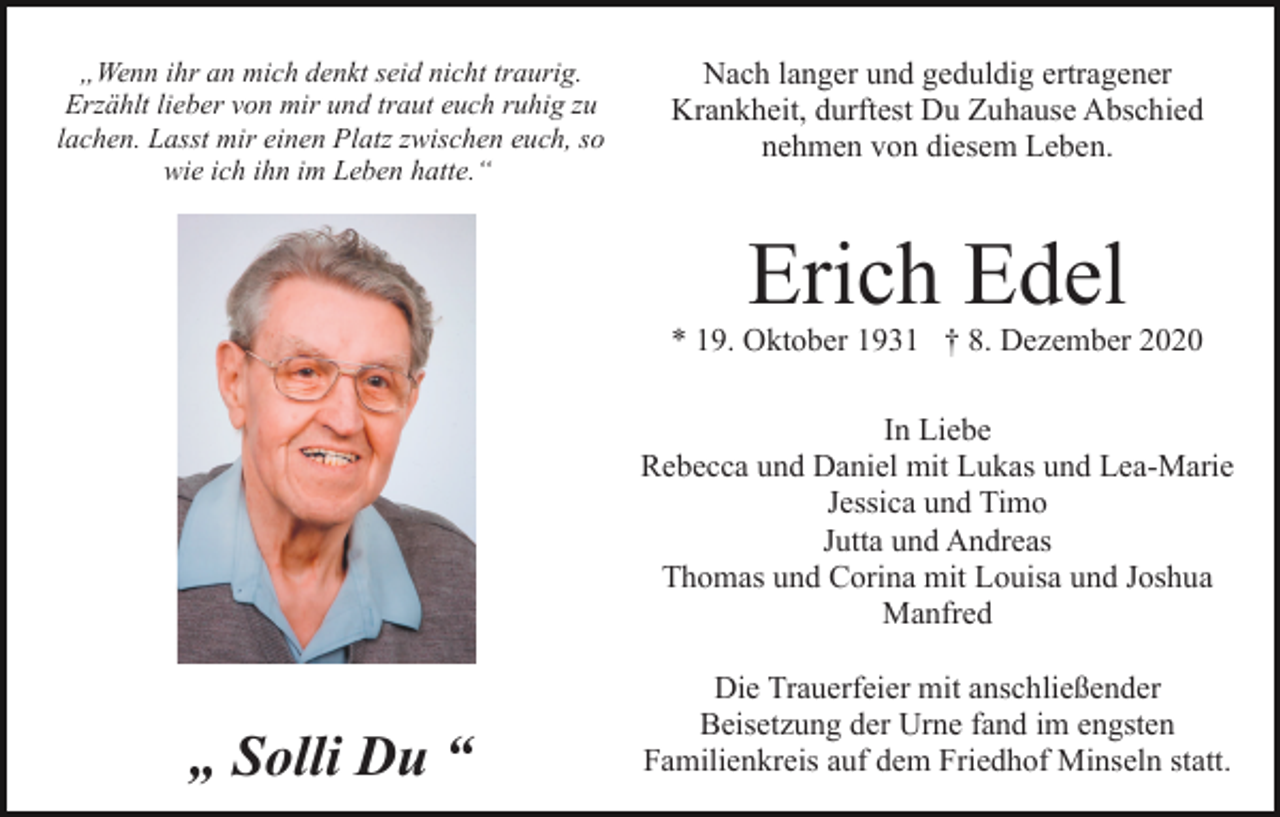 <p>„Wenn ihr an mich denkt seid nicht traurig.<br />Erzählt lieber von mir und traut euch ruhig zu<br />lachen. Lasst mir einen Platz zwischen euch, so<br />wie ich ihn im Leben hatte.“</p><p>Nach langer und geduldig ertragener<br />Krankheit, durftest Du Zuhause Abschied<br />nehmen von diesem Leben.</p><p>Erich Edel</p><p>* 19. Oktober 1931 † 8. Dezember 2020<br />In Liebe<br />Rebecca und Daniel mit Lukas und Lea-Marie<br />Jessica und Timo<br />Jutta und Andreas<br />Thomas und Corina mit Louisa und Joshua<br />Manfred</p><p>„ Solli Du “</p><p>Die Trauerfeier mit anschließender<br />Beisetzung der Urne fand im engsten<br />Familienkreis auf dem Friedhof Minseln statt.</p>