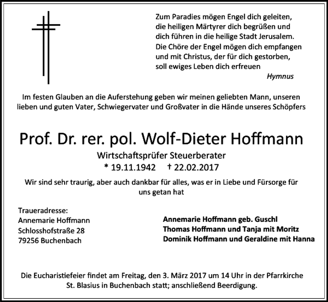 <p>Zum Paradies mögen Engel dich geleiten,<br />die heiligen Märtyrer dich begrüßen und<br />dich führen in die heilige Stadt Jerusalem.<br />Die Chöre der Engel mögen dich empfangen<br />und mit Christus, der für dich gestorben,<br />soll ewiges Leben dich erfreuen<br />Hymnus<br />ImIm<br />festen<br />Glauben<br />an an<br />diedie<br />Auferstehung<br />geben<br />wirwir<br />meinen<br />geliebten<br />Mann,<br />unseren<br />liefesten<br />Glauben<br />Auferstehung<br />geben<br />meinen<br />geliebten<br />Mann,<br />unseren<br />ben und<br />guten<br />Vater,<br />Schwiegervater<br />und<br />Großvater<br />in die<br />Hände<br />unseres<br />Schöpfers<br />lieben<br />und<br />guten<br />Vater,<br />Schwiegervater<br />und<br />Großvater<br />in die<br />Hände<br />unseres<br />Schöpfers<br />zurück.</p><p>Prof. Dr. rer. pol. Wolf-Dieter Hoffmann<br />Wirtschaftsprüfer Steuerberater<br />* 19.11.1942 † 22.02.2017</p><p>Wir sind sehr traurig, aber auch dankbar für alles, was er in Liebe und Fürsorge für<br />uns getan hat<br />Traueradresse:<br />Annemarie Hoffmann<br />Schlosshofstraße 28<br />79256 Buchenbach</p><p>Annemarie Hoffmann geb. Guschl<br />Thomas Hoffmann und Tanja mit Moritz<br />Dominik Hoffmann und Geraldine mit Hanna</p><p>Die Eucharistiefeier findet am Freitag, den 3. März 2017 um 14 Uhr in der Pfarrkirche<br />St. Blasius in Buchenbach statt; anschließend Beerdigung.</p>