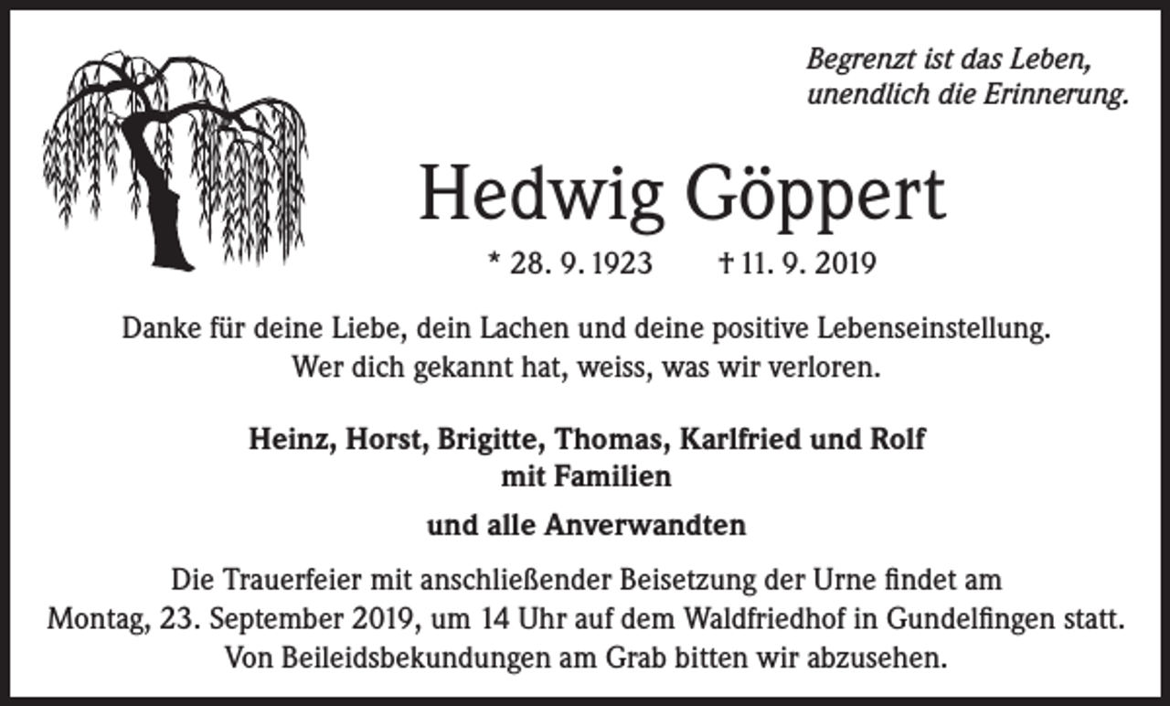 <p>Begrenzt ist das Leben,<br />unendlich die Erinnerung.</p><p>Hedwig Göppert<br />* 28. 9. 1923</p><p>† 11. 9. 2019</p><p>Danke für deine Liebe, dein Lachen und deine positive Lebenseinstellung.<br />Wer dich gekannt hat, weiss, was wir verloren.<br />Heinz, Horst, Brigitte, Thomas, Karlfried und Rolf<br />mit Familien<br />und alle Anverwandten<br />Die Trauerfeier mit anschließender Beisetzung der Urne findet am<br />Montag, 23. September 2019, um 14 Uhr auf dem Waldfriedhof in Gundelfingen statt.<br />Von Beileidsbekundungen am Grab bitten wir abzusehen.</p>