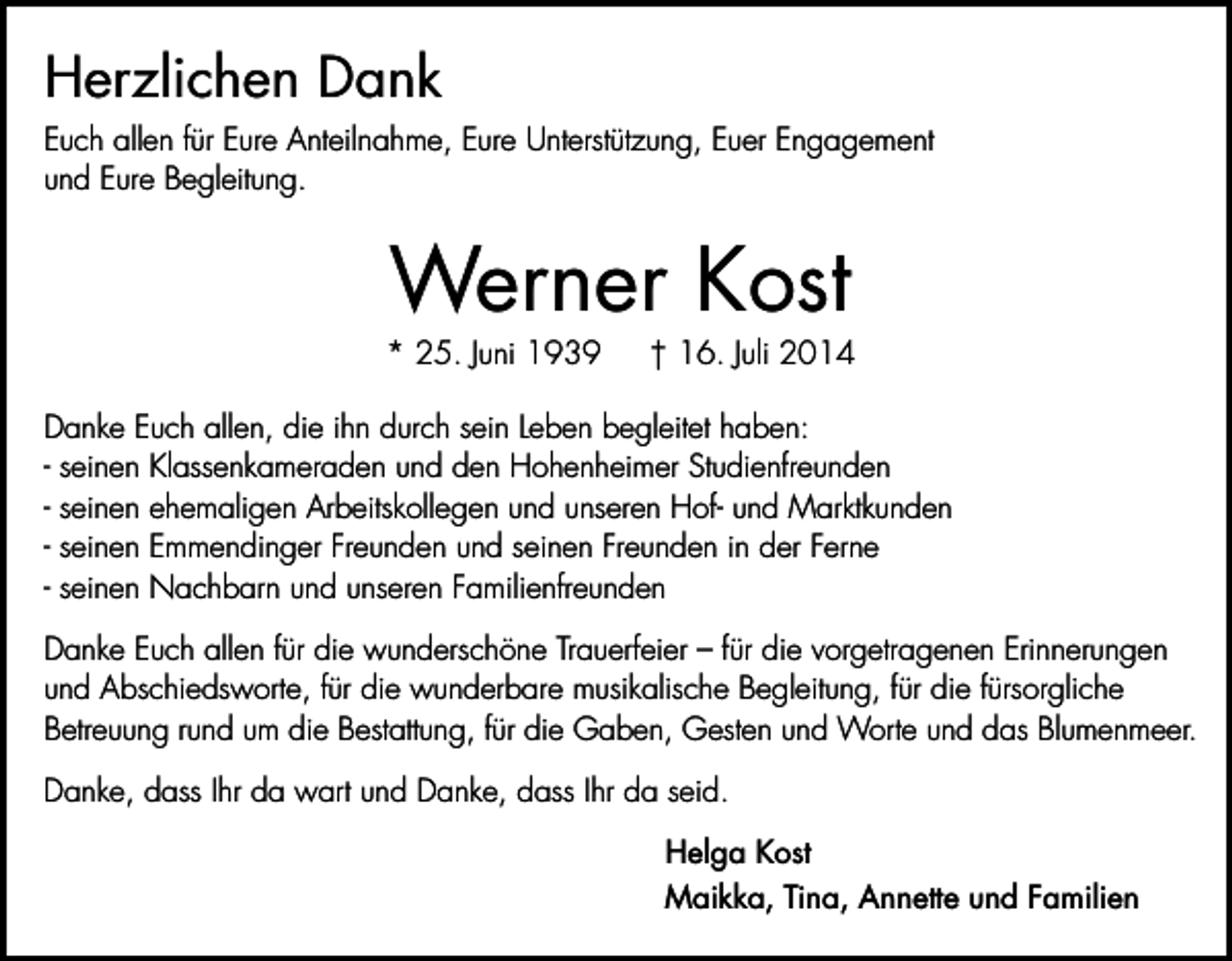<p>Herzlichen Dank<br />Euch allen für Eure Anteilnahme, Eure Unterstützung, Euer Engagement<br />und Eure Begleitung.</p><p>Werner Kost</p><p>* 25. Juni 1939</p><p>† 16. Juli 2014</p><p>Danke Euch allen, die ihn durch sein Leben begleitet haben:<br />- seinen Klassenkameraden und den Hohenheimer Studienfreunden<br />- seinen ehemaligen Arbeitskollegen und unseren Hof- und Marktkunden<br />- seinen Emmendinger Freunden und seinen Freunden in der Ferne<br />- seinen Nachbarn und unseren Familienfreunden<br />Danke Euch allen für die wunderschöne Trauerfeier – für die vorgetragenen Erinnerungen<br />und Abschiedsworte, für die wunderbare musikalische Begleitung, für die fürsorgliche<br />Betreuung rund um die Bestattung, für die Gaben, Gesten und Worte und das Blumenmeer.<br />Danke, dass Ihr da wart und Danke, dass Ihr da seid.<br />Helga Kost<br />Maikka, Tina, Annette und Familien</p>