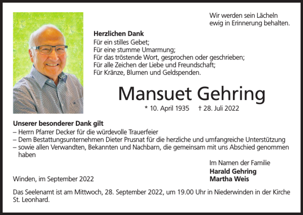 <p>Wir werden sein Lächeln<br />ewig in Erinnerung behalten.<br />Herzlichen Dank<br />Für ein stilles Gebet;<br />Für eine stumme Umarmung;<br />Für das tröstende Wort, gesprochen oder geschrieben;<br />Für alle Zeichen der Liebe und Freundschaft;<br />Für Kränze, Blumen und Geldspenden.</p><p>Mansuet Gehring<br />* 10. April 1935</p><p>† 28. Juli 2022</p><p>Unserer besonderer Dank gilt<br />– Herrn Pfarrer Decker für die würdevolle Trauerfeier<br />– Dem Bestattungsunternehmen Dieter Prusnat für die herzliche und umfangreiche Unterstützung<br />– sowie allen Verwandten, Bekannten und Nachbarn, die gemeinsam mit uns Abschied genommen<br />haben<br />Im Namen der Familie<br />Harald Gehring<br />Winden, im September 2022<br />Martha Weis<br />Das Seelenamt ist am Mittwoch, 28. September 2022, um 19.00 Uhr in Niederwinden in der Kirche<br />St. Leonhard.</p>