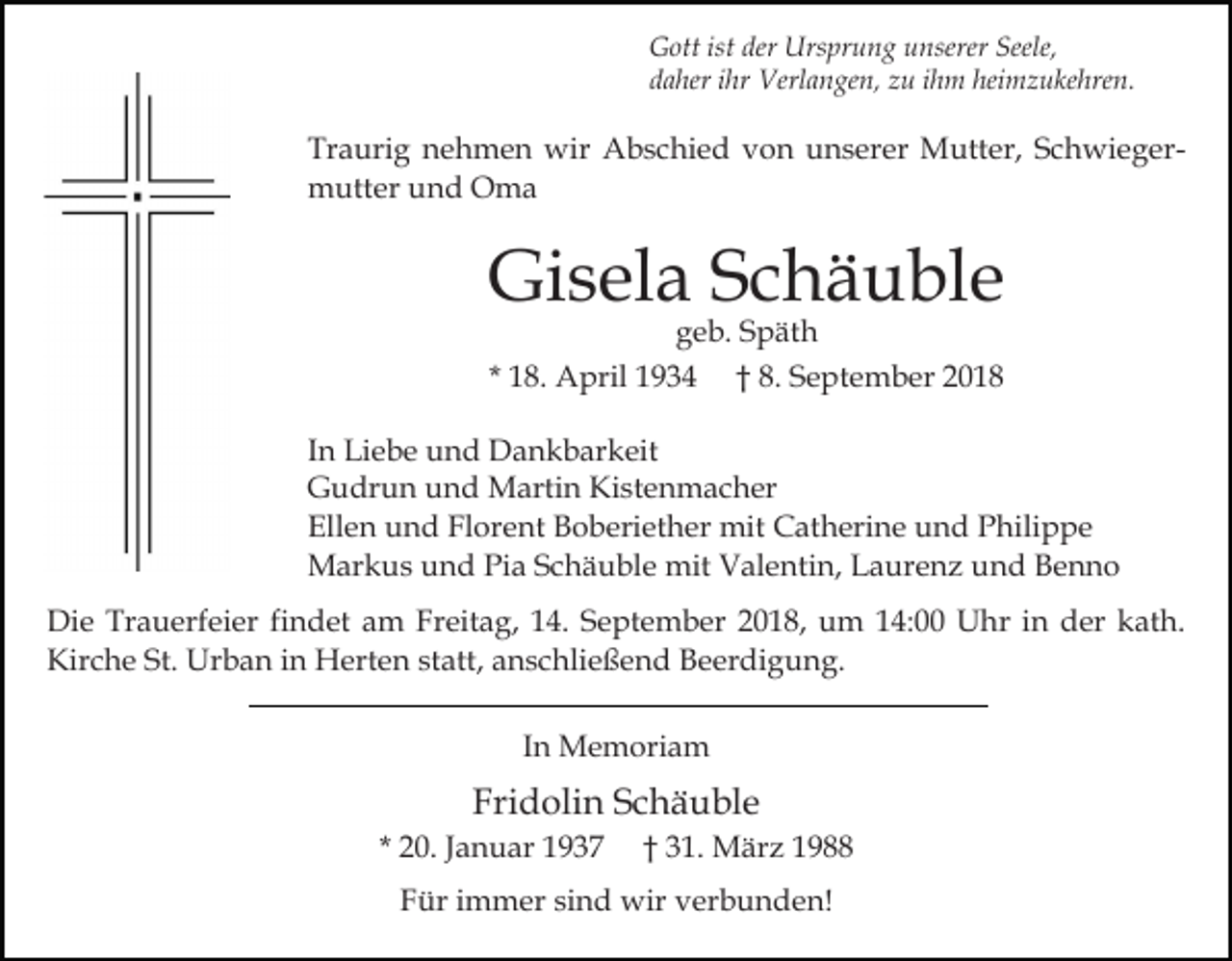 <p>Gott ist der Ursprung unserer Seele,<br />daher ihr Verlangen, zu ihm heimzukehren.</p><p>Traurig nehmen wir Abschied von unserer Mutter, Schwiegermutter und Oma</p><p>Gisela Schäuble<br />geb. Späth<br />* 18. April 1934 † 8. September 2018</p><p>In Liebe und Dankbarkeit<br />Gudrun und Martin Kistenmacher<br />Ellen und Florent Boberiether mit Catherine und Philippe<br />Markus und Pia Schäuble mit Valentin, Laurenz und Benno<br />Die Trauerfeier findet am Freitag, 14. September 2018, um 14:00 Uhr in der kath.<br />Kirche St. Urban in Herten statt, anschließend Beerdigung.<br />In Memoriam</p><p>Fridolin Schäuble<br />* 20. Januar 1937</p><p>† 31. März 1988</p><p>Für immer sind wir verbunden!</p>