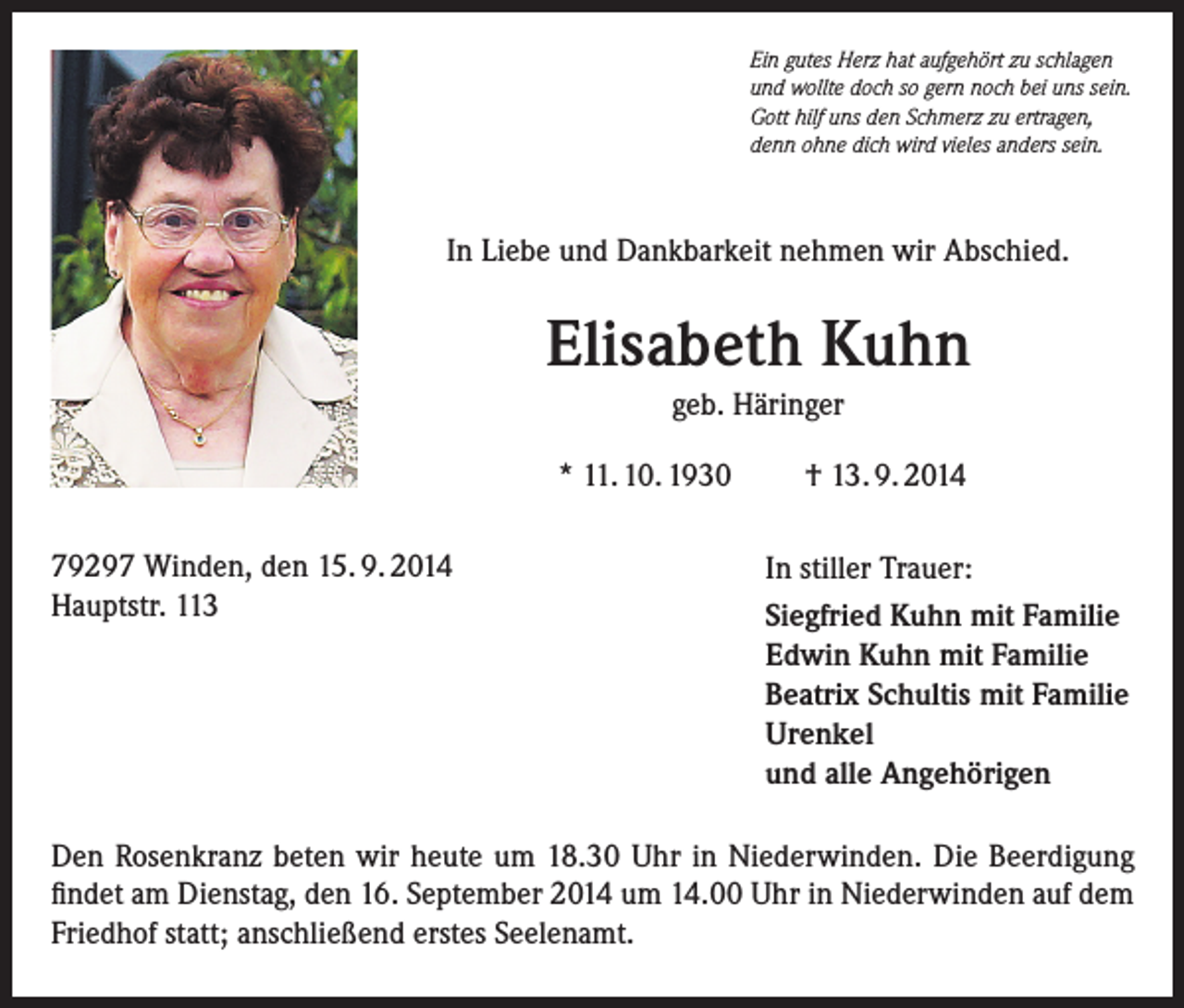 <p>Ein gutes Herz hat aufgehört zu schlagen<br />und wollte doch so gern noch bei uns sein.<br />Gott hilf uns den Schmerz zu ertragen,<br />denn ohne dich wird vieles anders sein.</p><p>In Liebe und Dankbarkeit nehmen wir Abschied.</p><p>Elisabeth Kuhn<br />geb. Häringer<br />* 11. 10. 1930<br />79297 Winden, den 15. 9. 2014<br />Hauptstr. 113</p><p>† 13. 9. 2014<br />In stiller Trauer:<br />Siegfried Kuhn mit Familie<br />Edwin Kuhn mit Familie<br />Beatrix Schultis mit Familie<br />Urenkel<br />und alle Angehörigen</p><p>Den Rosenkranz beten wir heute um 18.30 Uhr in Niederwinden. Die Beerdigung<br />findet am Dienstag, den 16. September 2014 um 14.00 Uhr in Niederwinden auf dem<br />Friedhof statt; anschließend erstes Seelenamt.</p>