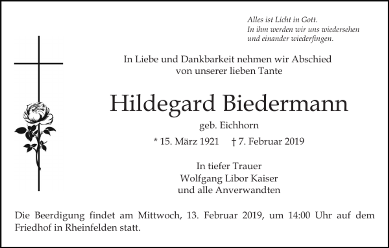 <p>Alles ist Licht in Gott.<br />In ihm werden wir uns wiedersehen<br />und einander wiederfingen.</p><p>In Liebe und Dankbarkeit nehmen wir Abschied<br />von unserer lieben Tante</p><p>Hildegard Biedermann<br />geb. Eichhorn<br />* 15. März 1921</p><p>† 7. Februar 2019</p><p>In tiefer Trauer<br />Wolfgang Libor Kaiser<br />und alle Anverwandten<br />Die Beerdigung findet am Mittwoch, 13. Februar 2019, um 14:00 Uhr auf dem<br />Friedhof in Rheinfelden statt.</p>