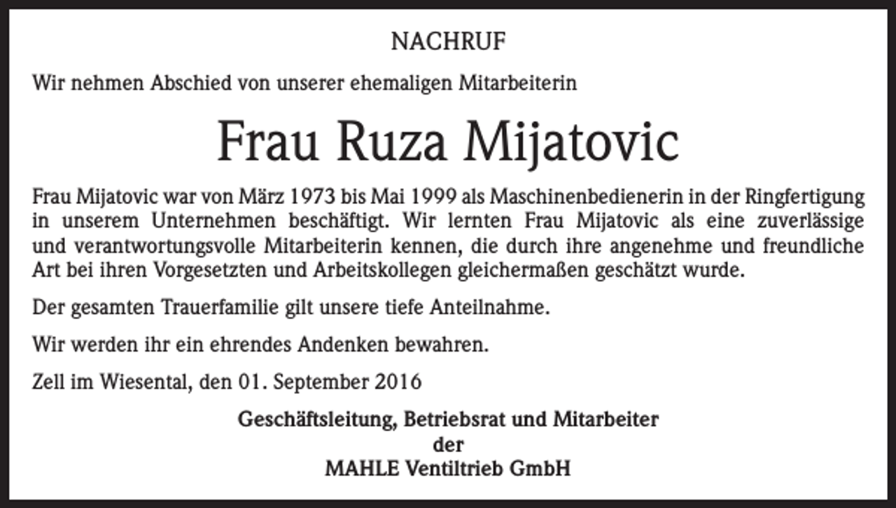 <p>NACHRUF<br />Wir nehmen Abschied von unserer ehemaligen Mitarbeiterin</p><p>Frau Ruza Mijatovic<br />Frau Mijatovic war von März 1973 bis Mai 1999 als Maschinenbedienerin in der Ringfertigung<br />in unserem Unternehmen beschäftigt. Wir lernten Frau Mijatovic als eine zuverlässige<br />und verantwortungsvolle Mitarbeiterin kennen, die durch ihre angenehme und freundliche<br />Art bei ihren Vorgesetzten und Arbeitskollegen gleichermaßen geschätzt wurde.<br />Der gesamten Trauerfamilie gilt unsere tiefe Anteilnahme.<br />Wir werden ihr ein ehrendes Andenken bewahren.<br />Zell im Wiesental, den 01. September 2016<br />Geschäftsleitung, Betriebsrat und Mitarbeiter<br />der<br />MAHLE Ventiltrieb GmbH</p>