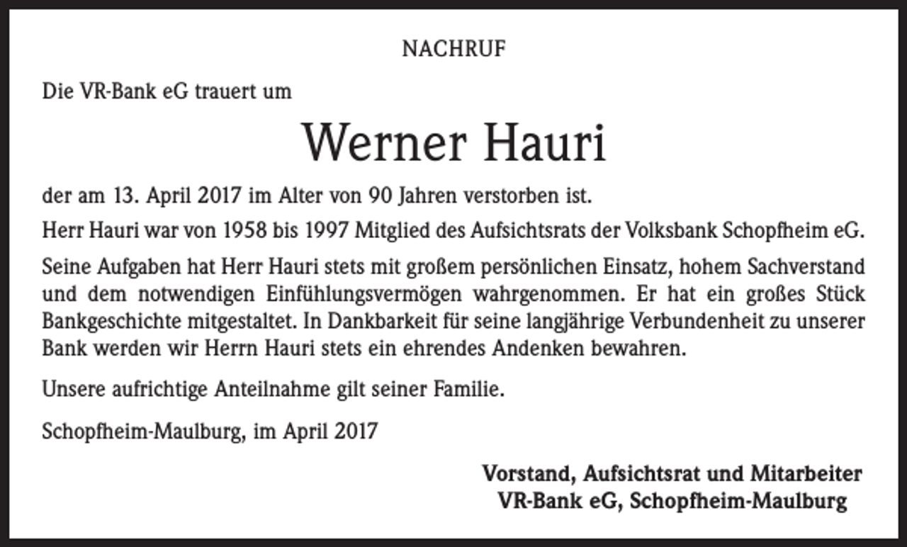 <p>NACHRUF<br />Die VR-Bank eG trauert um</p><p>Werner Hauri<br />der am 13. April 2017 im Alter von 90 Jahren verstorben ist.<br />Herr Hauri war von 1958 bis 1997 Mitglied des Aufsichtsrats der Volksbank Schopfheim eG.<br />Seine Aufgaben hat Herr Hauri stets mit großem persönlichen Einsatz, hohem Sachverstand<br />und dem notwendigen Einfühlungsvermögen wahrgenommen. Er hat ein großes Stück<br />Bankgeschichte mitgestaltet. In Dankbarkeit für seine langjährige Verbundenheit zu unserer<br />Bank werden wir Herrn Hauri stets ein ehrendes Andenken bewahren.<br />Unsere aufrichtige Anteilnahme gilt seiner Familie.<br />Schopfheim-Maulburg, im April 2017<br />Vorstand, Aufsichtsrat und Mitarbeiter<br />VR-Bank eG, Schopfheim-Maulburg</p>