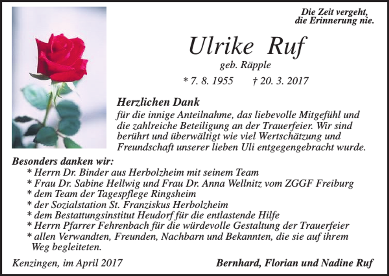 <p>Die Zeit vergeht,<br />die Erinnerung nie.</p><p>Ulrike Ruf<br />geb. Räpple<br />* 7. 8. 1955</p><p>† 20. 3. 2017</p><p>Herzlichen Dank<br />für die innige Anteilnahme, das liebevolle Mitgefühl und<br />die zahlreiche Beteiligung an der Trauerfeier. Wir sind<br />berührt und überwältigt wie viel Wertschätzung und<br />Freundschaft unserer lieben Uli entgegengebracht wurde.<br />Besonders danken wir:<br />* Herrn Dr. Binder aus Herbolzheim mit seinem Team<br />* Frau Dr. Sabine Hellwig und Frau Dr. Anna Wellnitz vom ZGGF Freiburg<br />* dem Team der Tagespflege Ringsheim<br />* der Sozialstation St. Franziskus Herbolzheim<br />* dem Bestattungsinstitut Heudorf für die entlastende Hilfe<br />* Herrn Pfarrer Fehrenbach für die würdevolle Gestaltung der Trauerfeier<br />* allen Verwandten, Freunden, Nachbarn und Bekannten, die sie auf ihrem<br />Weg begleiteten.<br />Bernhard, Florian und Nadine Ruf<br />Kenzingen, im April 2017</p>