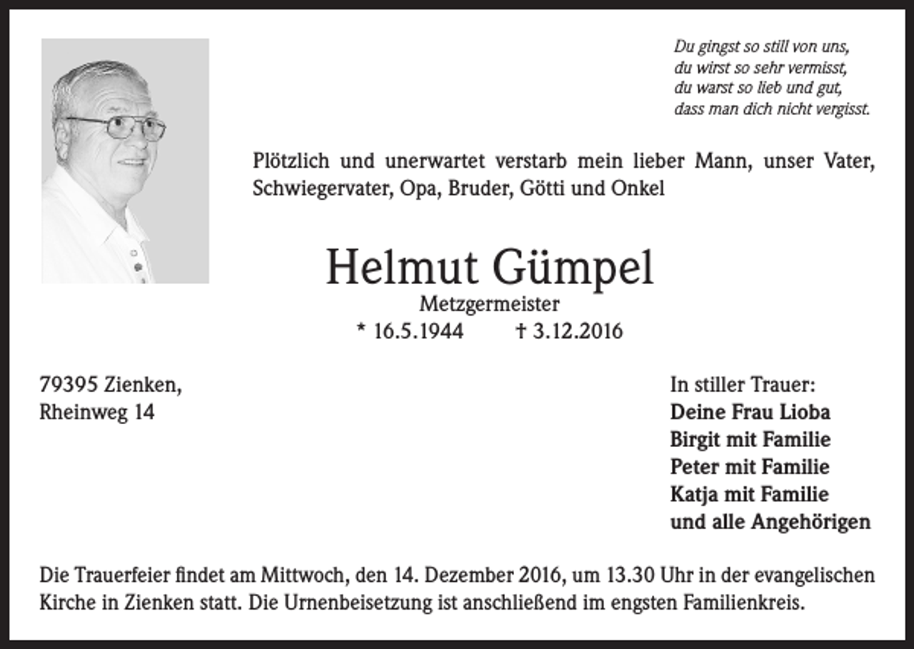 <p>Du gingst so still von uns,<br />du wirst so sehr vermisst,<br />du warst so lieb und gut,<br />dass man dich nicht vergisst.</p><p>Plötzlich und unerwartet verstarb mein lieber Mann, unser Vater,<br />Schwiegervater, Opa, Bruder, Götti und Onkel</p><p>Helmut Gümpel<br />Metzgermeister<br />* 16.5.1944<br />† 3.12.2016</p><p>79395 Zienken,<br />Rheinweg 14</p><p>In stiller Trauer:<br />Deine Frau Lioba<br />Birgit mit Familie<br />Peter mit Familie<br />Katja mit Familie<br />und alle Angehörigen</p><p>Die Trauerfeier findet am Mittwoch, den 14. Dezember 2016, um 13.30 Uhr in der evangelischen<br />Kirche in Zienken statt. Die Urnenbeisetzung ist anschließend im engsten Familienkreis.</p>