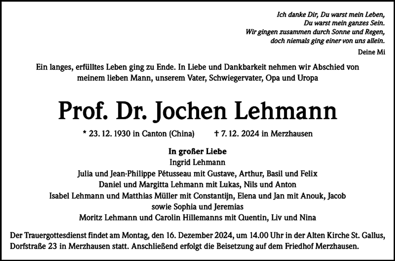 <p>Ich danke Dir, Du warst mein Leben,<br />Du warst mein ganzes Sein.<br />Wir gingen zusammen durch Sonne und Regen,<br />doch niemals ging einer von uns allein.<br />Deine Mi</p><p>Ein langes, erfülltes Leben ging zu Ende. In Liebe und Dankbarkeit nehmen wir Abschied von<br />meinem lieben Mann, unserem Vater, Schwiegervater, Opa und Uropa</p><p>Prof. Dr. Jochen Lehmann<br />* 23. 12. 1930 in Canton (China)</p><p>† 7. 12. 2024 in Merzhausen</p><p>In großer Liebe<br />Ingrid Lehmann<br />Julia und Jean-Philippe Pétusseau mit Gustave, Arthur, Basil und Felix<br />Daniel und Margitta Lehmann mit Lukas, Nils und Anton<br />Isabel Lehmann und Matthias Müller mit Constantijn, Elena und Jan mit Anouk, Jacob<br />sowie Sophia und Jeremias<br />Moritz Lehmann und Carolin Hillemanns mit Quentin, Liv und Nina<br />Der Trauergottesdienst findet am Montag, den 16. Dezember 2024, um 14.00 Uhr in der Alten Kirche St. Gallus,<br />Dorfstraße 23 in Merzhausen statt. Anschließend erfolgt die Beisetzung auf dem Friedhof Merzhausen.</p>