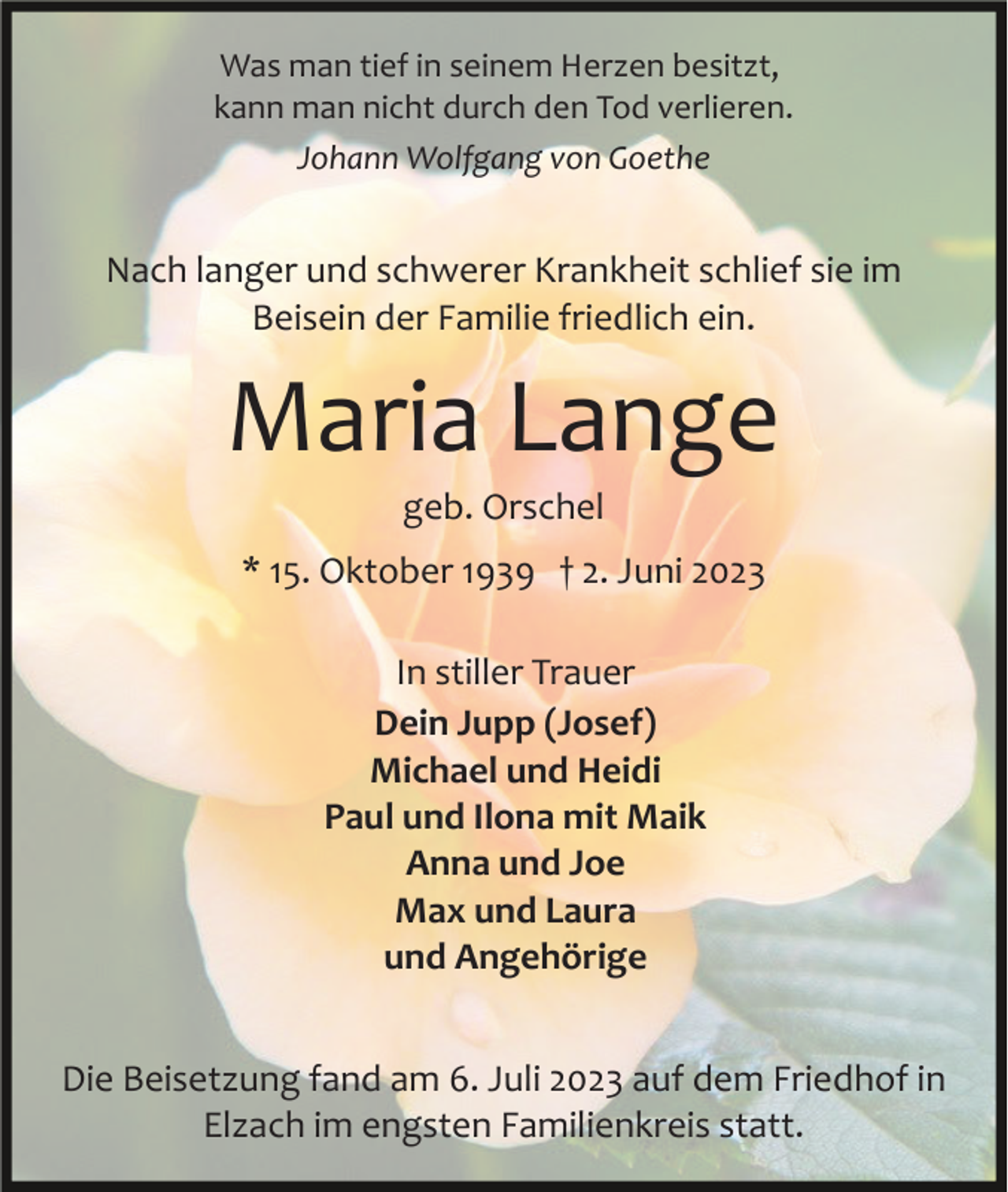 <p>Was man tief in seinem Herzen besitzt,<br />kann man nicht durch den Tod verlieren.<br />Johann Wolfgang von Goethe</p><p>Nach langer und schwerer Krankheit schlief sie im<br />Beisein der Familie friedlich ein.</p><p>Maria Lange<br />geb. Orschel<br />* 15. Oktober 1939 † 2. Juni 2023<br />In stiller Trauer<br />Dein Jupp (Josef)<br />Michael und Heidi<br />Paul und Ilona mit Maik<br />Anna und Joe<br />Max und Laura<br />und Angehörige<br />Die Beisetzung fand am 6. Juli 2023 auf dem Friedhof in<br />Elzach im engsten Familienkreis statt.</p>