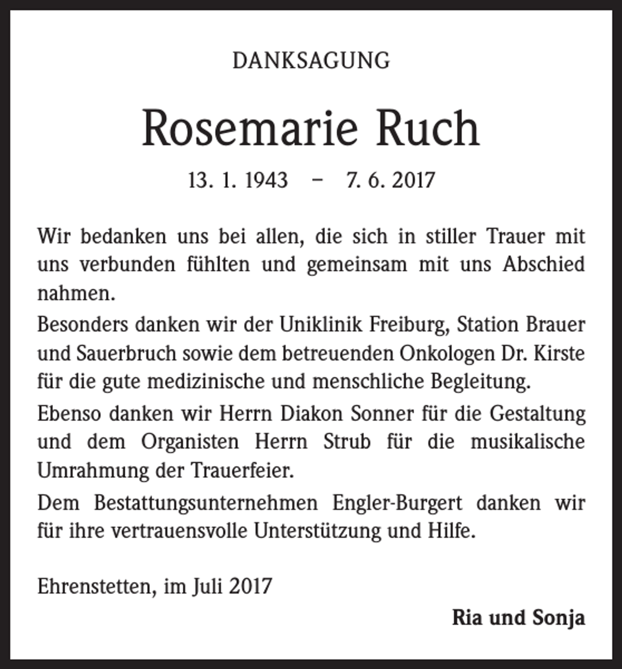 <p>DANKSAGUNG</p><p>Rosemarie Ruch<br />13. 1. 1943 – 7. 6. 2017<br />Wir bedanken uns bei allen, die sich in stiller Trauer mit<br />uns verbunden fühlten und gemeinsam mit uns Abschied<br />nahmen.<br />Besonders danken wir der Uniklinik Freiburg, Station Brauer<br />und Sauerbruch sowie dem betreuenden Onkologen Dr. Kirste<br />für die gute medizinische und menschliche Begleitung.<br />Ebenso danken wir Herrn Diakon Sonner für die Gestaltung<br />und dem Organisten Herrn Strub für die musikalische<br />­Umrahmung der Trauerfeier.<br />Dem Bestattungsunternehmen Engler-Burgert danken wir<br />für ihre vertrauensvolle Unterstützung und Hilfe.<br />Ehrenstetten, im Juli 2017</p><p>Ria und Sonja</p>