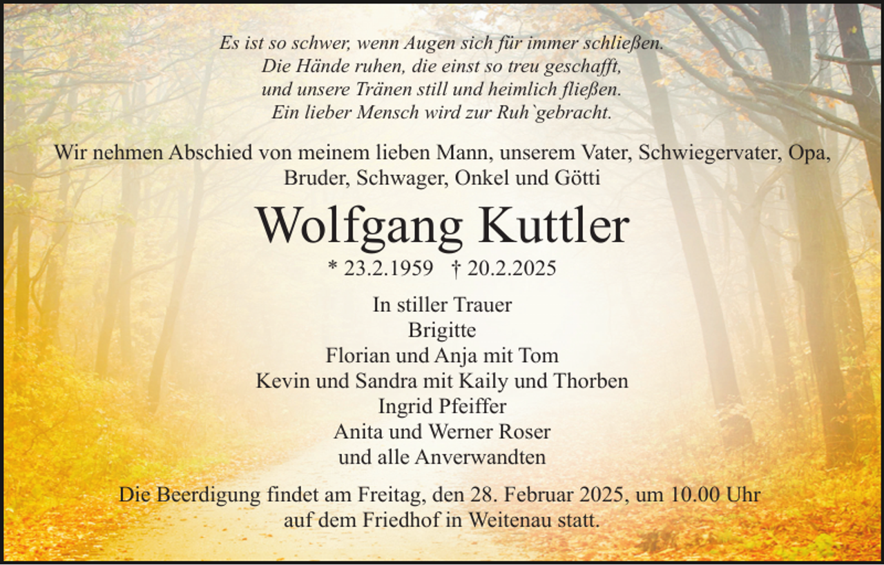 <p>Es ist so schwer, wenn Augen sich für immer schließen.<br />Die Hände ruhen, die einst so treu geschafft,<br />und unsere Tränen still und heimlich fließen.<br />Ein lieber Mensch wird zur Ruh`gebracht.</p><p>Wir nehmen Abschied von meinem lieben Mann, unserem Vater, Schwiegervater, Opa,<br />Bruder, Schwager, Onkel und Götti</p><p>Wolfgang Kuttler<br />* 23.2.1959 † 20.2.2025</p><p>In stiller Trauer<br />Brigitte<br />Florian und Anja mit Tom<br />Kevin und Sandra mit Kaily und Thorben<br />Ingrid Pfeiffer<br />Anita und Werner Roser<br />und alle Anverwandten<br />Die Beerdigung findet am Freitag, den 28. Februar 2025, um 10.00 Uhr<br />auf dem Friedhof in Weitenau statt.</p>