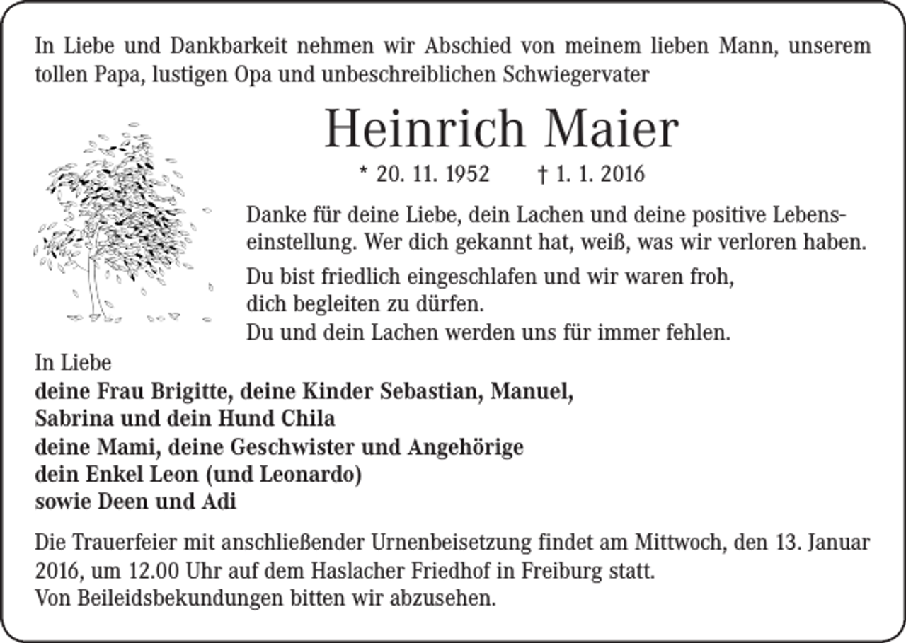 <p>In Liebe und Dankbarkeit nehmen wir Abschied von meinem lieben Mann, unserem<br />tollen Papa, lustigen Opa und unbeschreiblichen Schwiegervater</p><p>Heinrich Maier<br />* 20. 11. 1952 † 1. 1. 2016</p><p>Danke für deine Liebe, dein Lachen und deine positive Lebenseinstellung. Wer dich gekannt hat, weiß, was wir verloren haben.<br />Du bist friedlich eingeschlafen und wir waren froh,<br />dich ­begleiten zu dürfen.<br />Du und dein Lachen werden uns für immer fehlen.<br />In Liebe<br />deine Frau Brigitte, deine Kinder Sebastian, Manuel,<br />Sabrina und dein Hund Chila<br />deine Mami, deine Geschwister und Angehörige<br />dein Enkel Leon (und Leonardo)<br />sowie Deen und Adi<br />Die Trauerfeier mit anschließender Urnenbeisetzung findet am Mittwoch, den 13. Januar<br />2016, um 12.00 Uhr auf dem Haslacher Friedhof in Freiburg statt.<br />Von Beileidsbekundungen bitten wir abzusehen.</p>