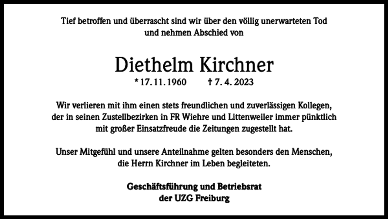 <p>Tief betroffen und überrascht sind wir über den völlig unerwarteten Tod<br />und nehmen Abschied von</p><p>Diethelm Kirchner<br />* 17. 11. 1960</p><p>† 7. 4. 2023</p><p>Wir verlieren mit ihm einen stets freundlichen und zuverlässigen Kollegen,<br />der in seinen Zustellbezirken in FR Wiehre und Littenweiler immer pünktlich<br />mit großer Einsatzfreude die Zeitungen zugestellt hat.<br />Unser Mitgefühl und unsere Anteilnahme gelten besonders den Menschen,<br />die Herrn Kirchner im Leben begleiteten.<br />Geschäftsführung und Betriebsrat<br />der UZG Freiburg</p>