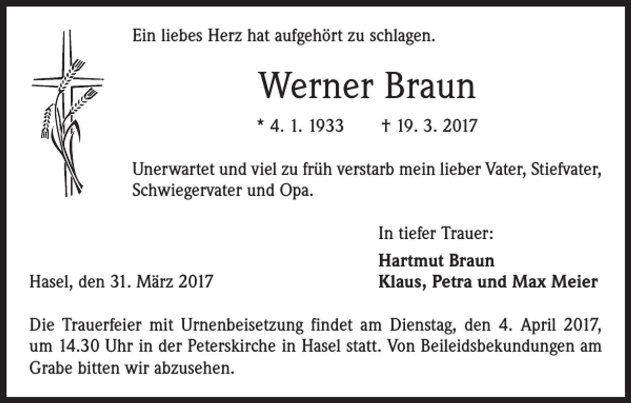 <p>Ein liebes Herz hat aufgehört zu schlagen.</p><p>Werner Braun<br />* 4. 1. 1933 † 19. 3. 2017<br />Unerwartet und viel zu früh verstarb mein lieber Vater, Stiefvater,<br />Schwiegervater und Opa.</p><p>Hasel, den 31. März 2017</p><p>In tiefer Trauer:<br />Hartmut Braun<br />Klaus, Petra und Max Meier</p><p>Die Trauerfeier mit Urnenbeisetzung findet am Dienstag, den 4. April 2017,<br />um 14.30 Uhr in der Peterskirche in Hasel statt. Von Beileidsbekundungen am<br />Grabe bitten wir abzusehen.</p>