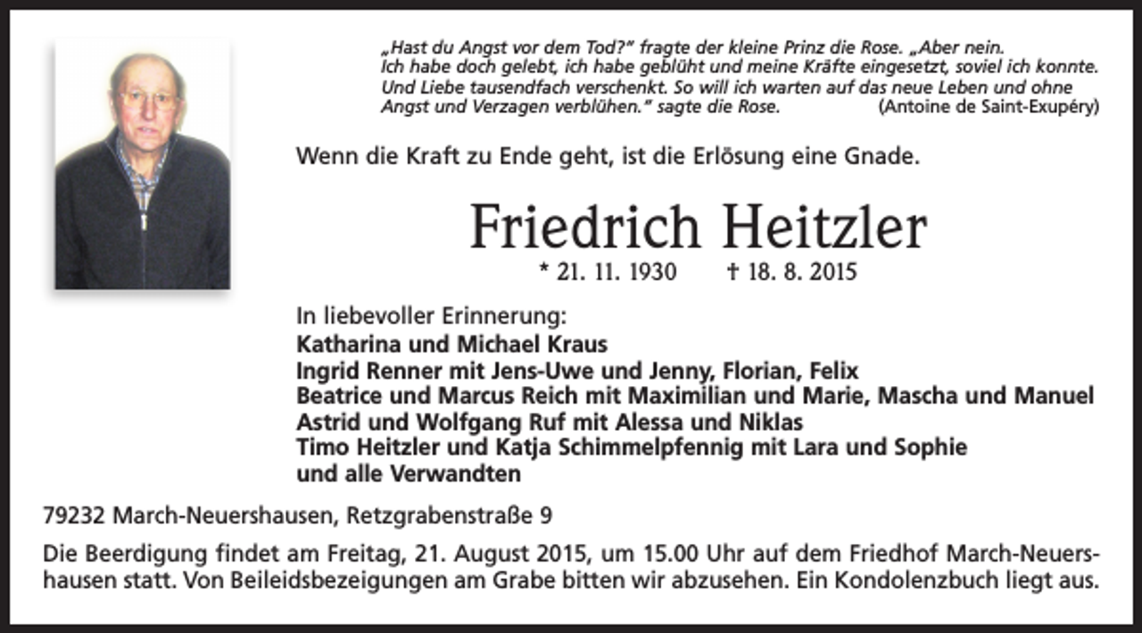 <p>„Hast du Angst vor dem Tod?“ fragte der kleine Prinz die Rose. „Aber nein.<br />Ich habe doch gelebt, ich habe geblüht und meine Kräfte eingesetzt, soviel ich konnte.<br />Und Liebe tausendfach verschenkt. So will ich warten auf das neue Leben und ohne<br />Angst und Verzagen verblühen.“ sagte die Rose.<br />(Antoine de Saint-Exupéry)</p><p>Wenn die Kraft zu Ende geht, ist die Erlösung eine Gnade.</p><p>Friedrich Heitzler<br />* 21. 11. 1930 † 18. 8. 2015</p><p>In liebevoller Erinnerung:<br />Katharina und Michael Kraus<br />Ingrid Renner mit Jens-Uwe und Jenny, Florian, Felix<br />Beatrice und Marcus Reich mit Maximilian und Marie, Mascha und Manuel<br />Astrid und Wolfgang Ruf mit Alessa und Niklas<br />Timo Heitzler und Katja Schimmelpfennig mit Lara und Sophie<br />und alle Verwandten<br />79232 March-Neuershausen, Retzgrabenstraße 9<br />Die Beerdigung findet am Freitag, 21. August 2015, um 15.00 Uhr auf dem Friedhof March-Neuershausen statt. Von Beileidsbezeigungen am Grabe bitten wir abzusehen. Ein Kondolenzbuch liegt aus.</p>