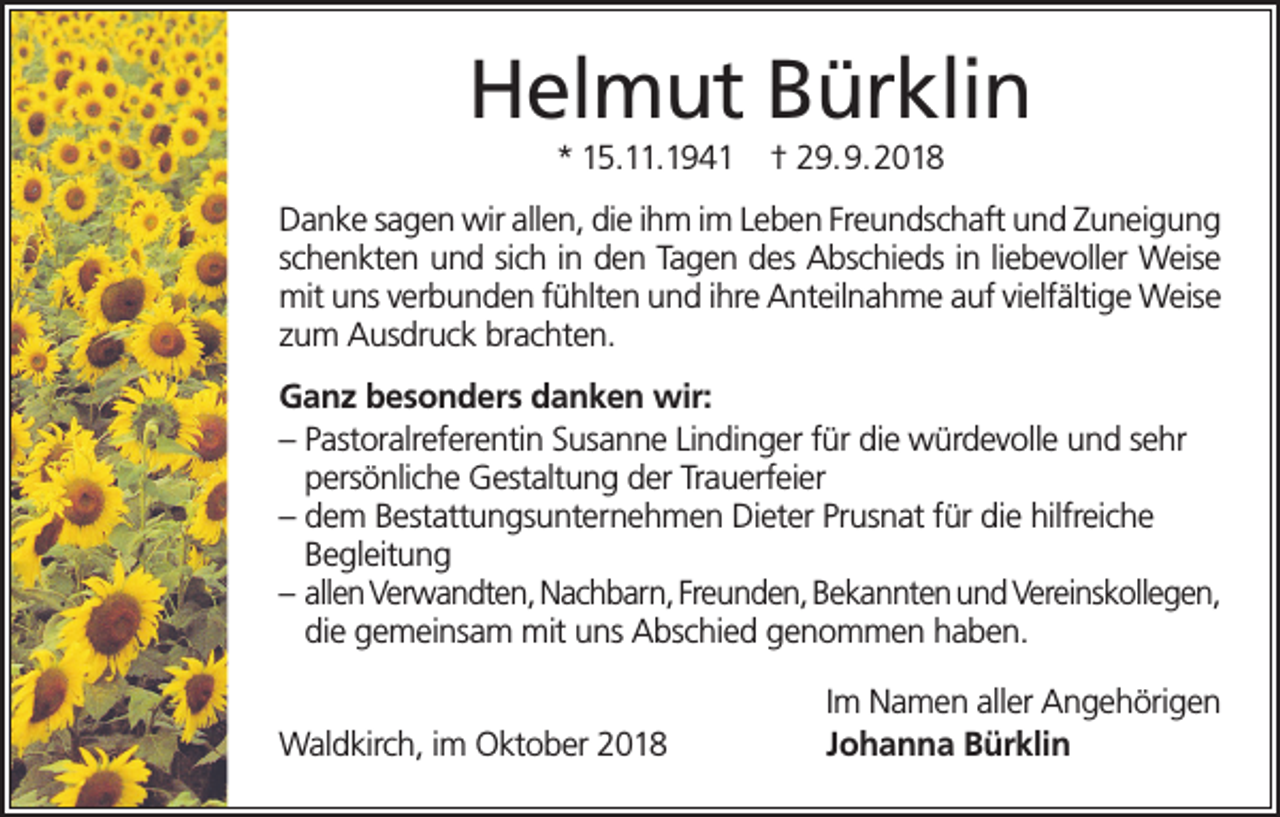 <p>Helmut Bürklin<br />* 15.11.1941</p><p>† 29.9.2018</p><p>Danke sagen wir allen, die ihm im Leben Freundschaft und Zuneigung<br />schenkten und sich in den Tagen des Abschieds in liebevoller Weise<br />mit uns verbunden fühlten und ihre Anteilnahme auf vielfältige Weise<br />zum Ausdruck brachten.<br />Ganz besonders danken wir:<br />– Pastoralreferentin Susanne Lindinger für die würdevolle und sehr<br />persönliche Gestaltung der Trauerfeier<br />– dem Bestattungsunternehmen Dieter Prusnat für die hilfreiche<br />Begleitung<br />– allen Verwandten, Nachbarn, Freunden, Bekannten und Vereinskollegen,<br />die gemeinsam mit uns Abschied genommen haben.<br />Waldkirch, im Oktober 2018</p><p>Im Namen aller Angehörigen<br />Johanna Bürklin</p>