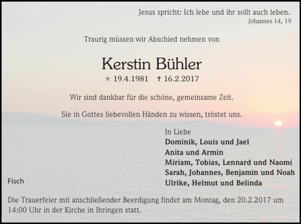 <p>Jesus spricht: Ich lebe und ihr sollt auch leben.<br />Johannes 14, 19</p><p>Traurig müssen wir Abschied nehmen von</p><p>Kerstin Bühler<br /> 19.4.1981</p><p> 16.2.2017</p><p>Wir sind dankbar für die schöne, gemeinsame Zeit.<br />Sie in Gottes liebevollen Händen zu wissen, tröstet uns.</p><p>Fisch</p><p>In Liebe<br />Dominik, Louis und Jael<br />Anita und Armin<br />Miriam, Tobias, Lennard und Naomi<br />Sarah, Johannes, Benjamin und Noah<br />Ulrike, Helmut und Belinda</p><p>Die Trauerfeier mit anschließender Beerdigung findet am Montag, den 20.2.2017 um<br />14:00 Uhr in der Kirche in Ihringen statt.</p>