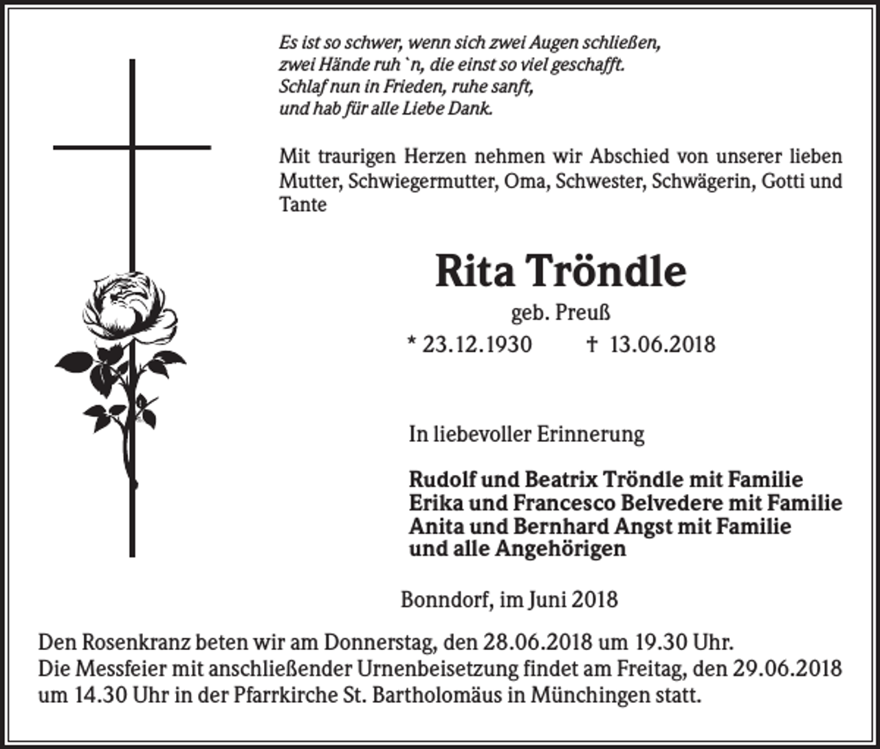 <p>Es ist so schwer, wenn sich zwei Augen schließen,<br />zwei Hände ruh`n, die einst so viel geschafft.<br />Schlaf nun in Frieden, ruhe sanft,<br />und hab für alle Liebe Dank.</p><p>Mit traurigen Herzen nehmen wir Abschied von unserer lieben<br />Mutter, Schwiegermutter, Oma, Schwester, Schwägerin, Gotti und<br />Tante</p><p>Rita Tröndle<br />geb. Preuß<br />* 23.12.1930<br />† 13.06.2018</p><p>In liebevoller Erinnerung<br />Rudolf und Beatrix Tröndle mit Familie<br />Erika und Francesco Belvedere mit Familie<br />Anita und Bernhard Angst mit Familie<br />und alle Angehörigen<br />Bonndorf, im Juni 2018<br />Den Rosenkranz beten wir am Donnerstag, den 28.06.2018 um 19.30 Uhr.<br />Die Messfeier mit anschließender Urnenbeisetzung findet am Freitag, den 29.06.2018<br />um 14.30 Uhr in der Pfarrkirche St. Bartholomäus in Münchingen statt.</p>