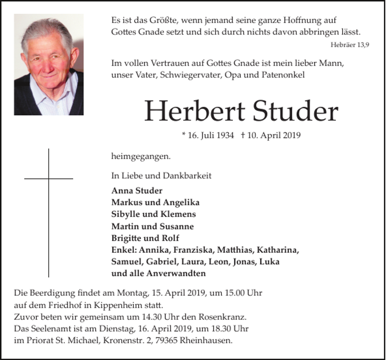 <p>Es ist das Größte, wenn jemand seine ganze Hoﬀnung auf<br />Go�es Gnade se�t und sich durch nichts davon abbringen lässt.<br />Hebräer 13,9</p><p>Im vollen Vertrauen auf Go�es Gnade ist mein lieber Mann,<br />unser Vater, Schwiegervater, Opa und Patenonkel</p><p>Herbert Studer<br />* 16. Juli 1934 † 10. April 2019<br />heimgegangen.<br />In Liebe und Dankbarkeit<br />Anna Studer<br />Markus und Angelika<br />Sibylle und Klemens<br />Martin und Susanne<br />Brigi�e und Rolf<br />Enkel: Annika, Franziska, Ma�hias, Katharina,<br />Samuel, Gabriel, Laura, Leon, Jonas, Luka<br />und alle Anverwandten<br />Die Beerdigung ﬁndet am Montag, 15. April 2019, um 15.00 Uhr<br />auf dem Friedhof in Kippenheim sta�.<br />Zuvor beten wir gemeinsam um 14.30 Uhr den Rosenkranz.<br />Das Seelenamt ist am Dienstag, 16. April 2019, um 18.30 Uhr<br />im Priorat St. Michael, Kronenstr. 2, 79365 Rheinhausen.</p>