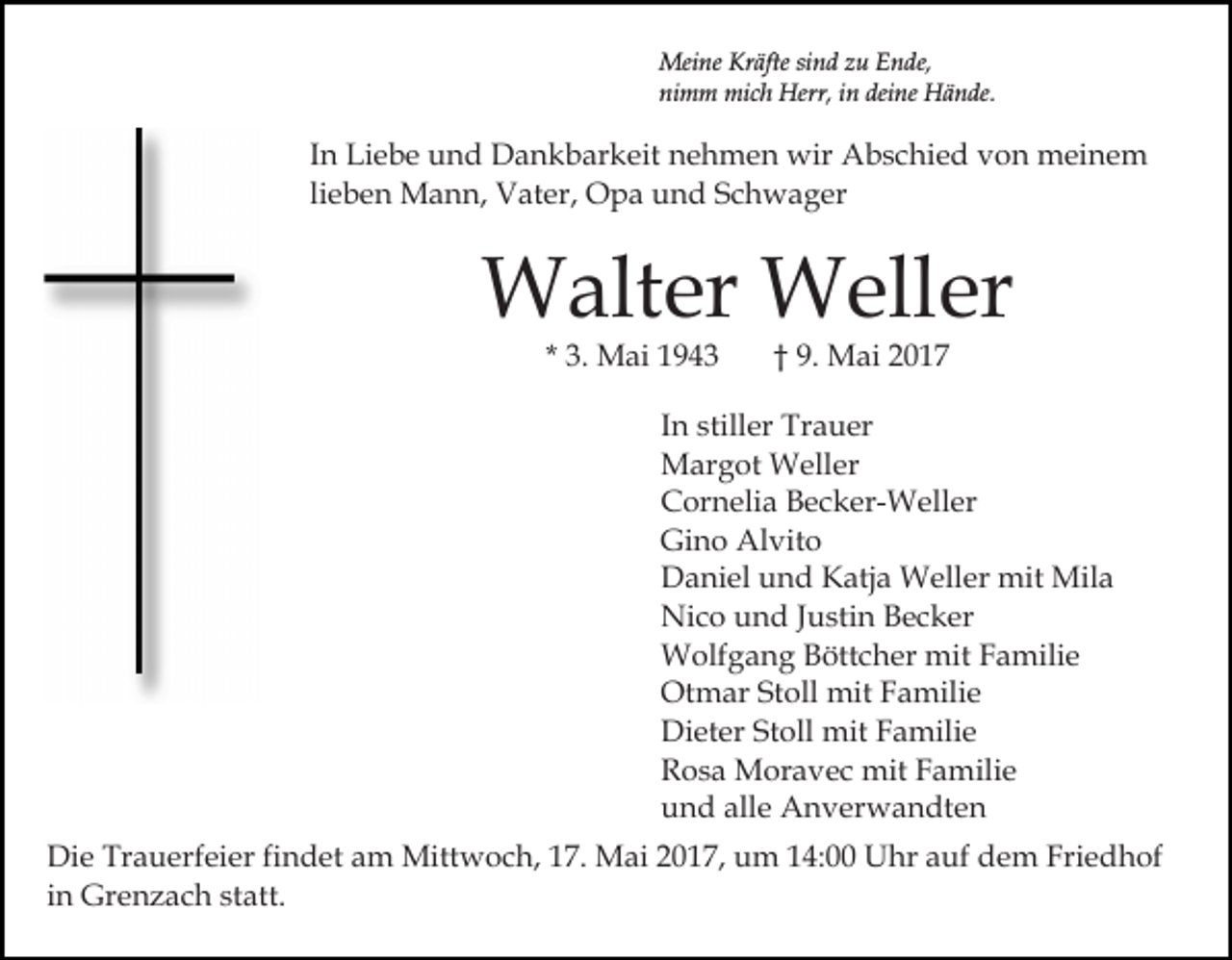 <p>Meine Kräfte sind zu Ende,<br />nimm mich Herr, in deine Hände.</p><p>In Liebe und Dankbarkeit nehmen wir Abschied von meinem<br />lieben Mann, Vater, Opa und Schwager</p><p>Walter Weller<br />* 3. Mai 1943</p><p>† 9. Mai 2017</p><p>In stiller Trauer<br />Margot Weller<br />Cornelia Becker-Weller<br />Gino Alvito<br />Daniel und Katja Weller mit Mila<br />Nico und Justin Becker<br />Wolfgang Böttcher mit Familie<br />Otmar Stoll mit Familie<br />Dieter Stoll mit Familie<br />Rosa Moravec mit Familie<br />und alle Anverwandten<br />Die Trauerfeier findet am Mittwoch, 17. Mai 2017, um 14:00 Uhr auf dem Friedhof<br />in Grenzach statt.</p>