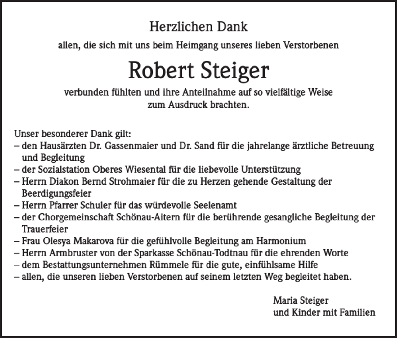 <p>Herzlichen Dank<br />allen, die sich mit uns beim Heimgang unseres lieben Verstorbenen</p><p>Robert Steiger<br />verbunden fühlten und ihre Anteilnahme auf so vielfältige Weise<br />zum Ausdruck brachten.<br />Unser besonderer Dank gilt:<br />– den Hausärzten Dr. Gassenmaier und Dr. Sand für die jahrelange ärztliche Betreuung<br />und Begleitung<br />– der Sozialstation Oberes Wiesental für die liebevolle Unterstützung<br />– Herrn Diakon Bernd Strohmaier für die zu Herzen gehende Gestaltung der<br />Beerdigungsfeier<br />– Herrn Pfarrer Schuler für das würdevolle Seelenamt<br />– der Chorgemeinschaft Schönau-Aitern für die berührende gesangliche Begleitung der<br />Trauerfeier<br />– Frau Olesya Makarova für die gefühlvolle Begleitung am Harmonium<br />– Herrn Armbruster von der Sparkasse Schönau-Todtnau für die ehrenden Worte<br />– dem Bestattungsunternehmen Rümmele für die gute, einfühlsame Hilfe<br />– allen, die unseren lieben Verstorbenen auf seinem letzten Weg begleitet haben.<br />Maria Steiger<br />und Kinder mit Familien</p>