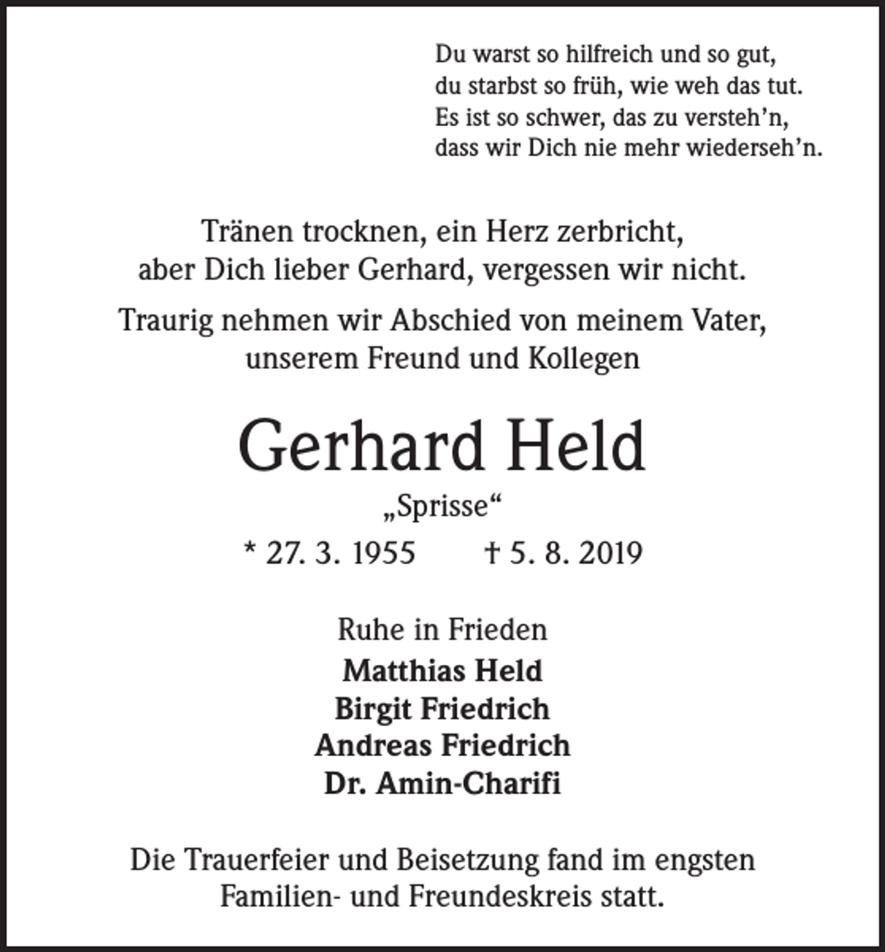 <p>Du warst so hilfreich und so gut,<br />du starbst so früh, wie weh das tut.<br />Es ist so schwer, das zu versteh’n,<br />dass wir Dich nie mehr wiederseh’n.</p><p>Tränen trocknen, ein Herz zerbricht,<br />aber Dich lieber Gerhard, vergessen wir nicht.<br />Traurig nehmen wir Abschied von meinem Vater,<br />unserem Freund und Kollegen</p><p>Gerhard Held<br />„Sprisse“<br />* 27. 3. 1955 † 5. 8. 2019<br />Ruhe in Frieden<br />Matthias Held<br />Birgit Friedrich<br />Andreas Friedrich<br />Dr. Amin-Charifi<br />Die Trauerfeier und Beisetzung fand im engsten ­<br />Familien- und Freundeskreis statt.</p>